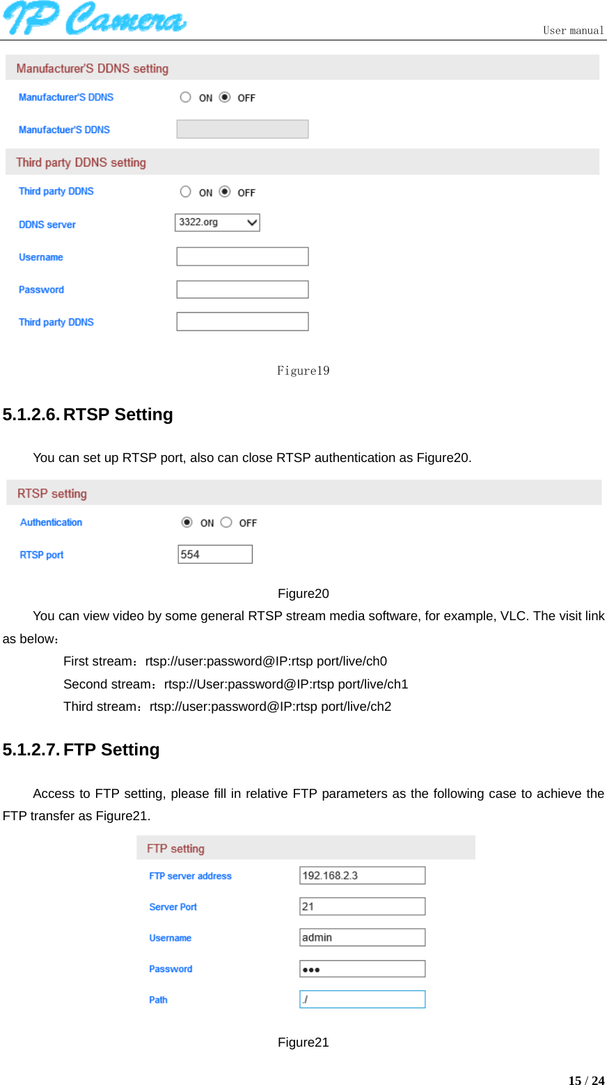                               User manual  15 / 24  Figure19 5.1.2.6. RTSP Setting You can set up RTSP port, also can close RTSP authentication as Figure20.  Figure20 You can view video by some general RTSP stream media software, for example, VLC. The visit link as below： First stream：rtsp://user:password@IP:rtsp port/live/ch0 Second stream：rtsp://User:password@IP:rtsp port/live/ch1 Third stream：rtsp://user:password@IP:rtsp port/live/ch2 5.1.2.7. FTP Setting Access to FTP setting, please fill in relative FTP parameters as the following case to achieve the FTP transfer as Figure21.  Figure21 