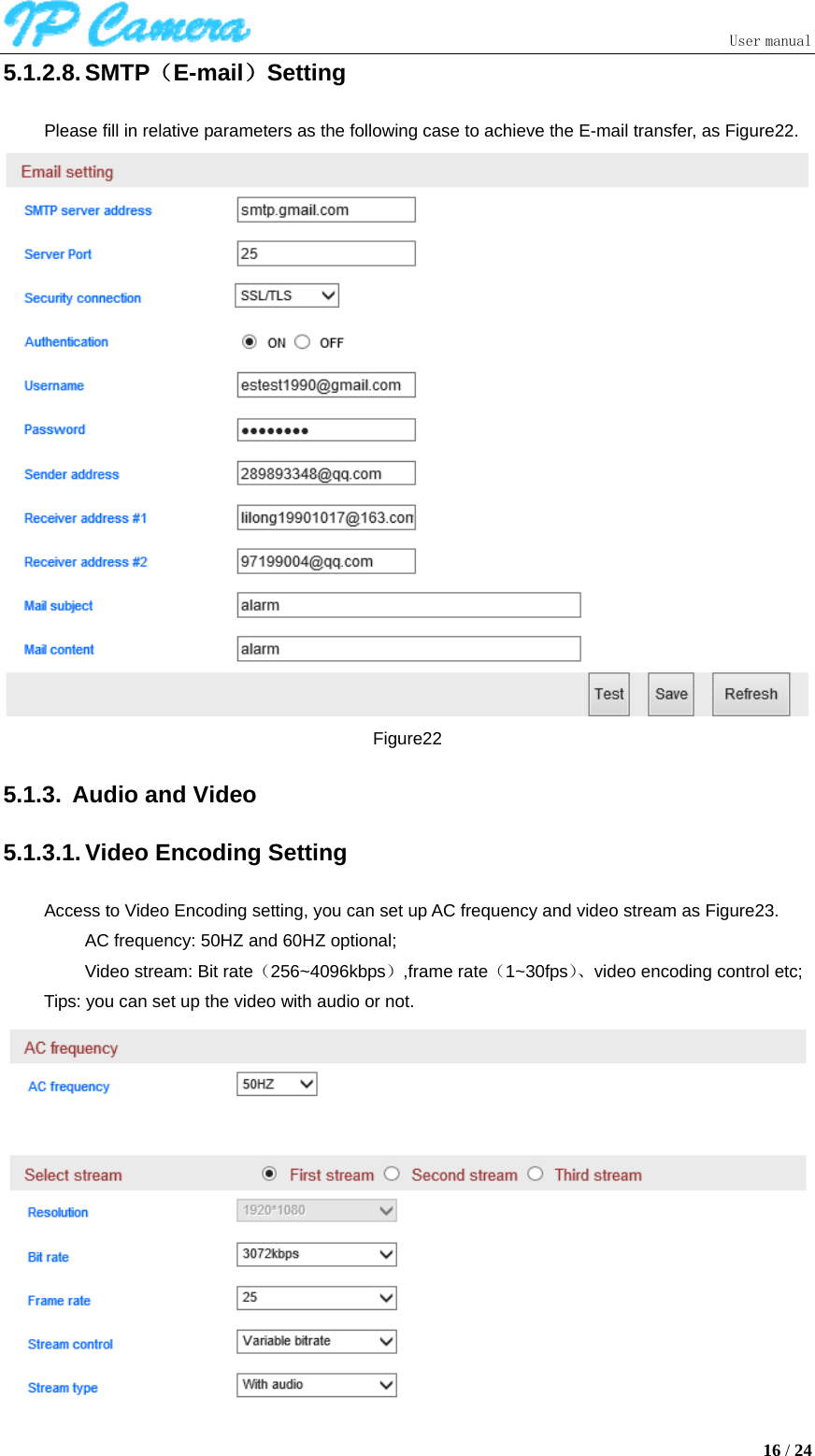                               User manual  16 / 24 5.1.2.8. SMTP（E-mail）Setting Please fill in relative parameters as the following case to achieve the E-mail transfer, as Figure22.  Figure22 5.1.3.  Audio and Video 5.1.3.1. Video Encoding Setting Access to Video Encoding setting, you can set up AC frequency and video stream as Figure23. AC frequency: 50HZ and 60HZ optional; Video stream: Bit rate（256~4096kbps）,frame rate（1~30fps）、video encoding control etc; Tips: you can set up the video with audio or not.  