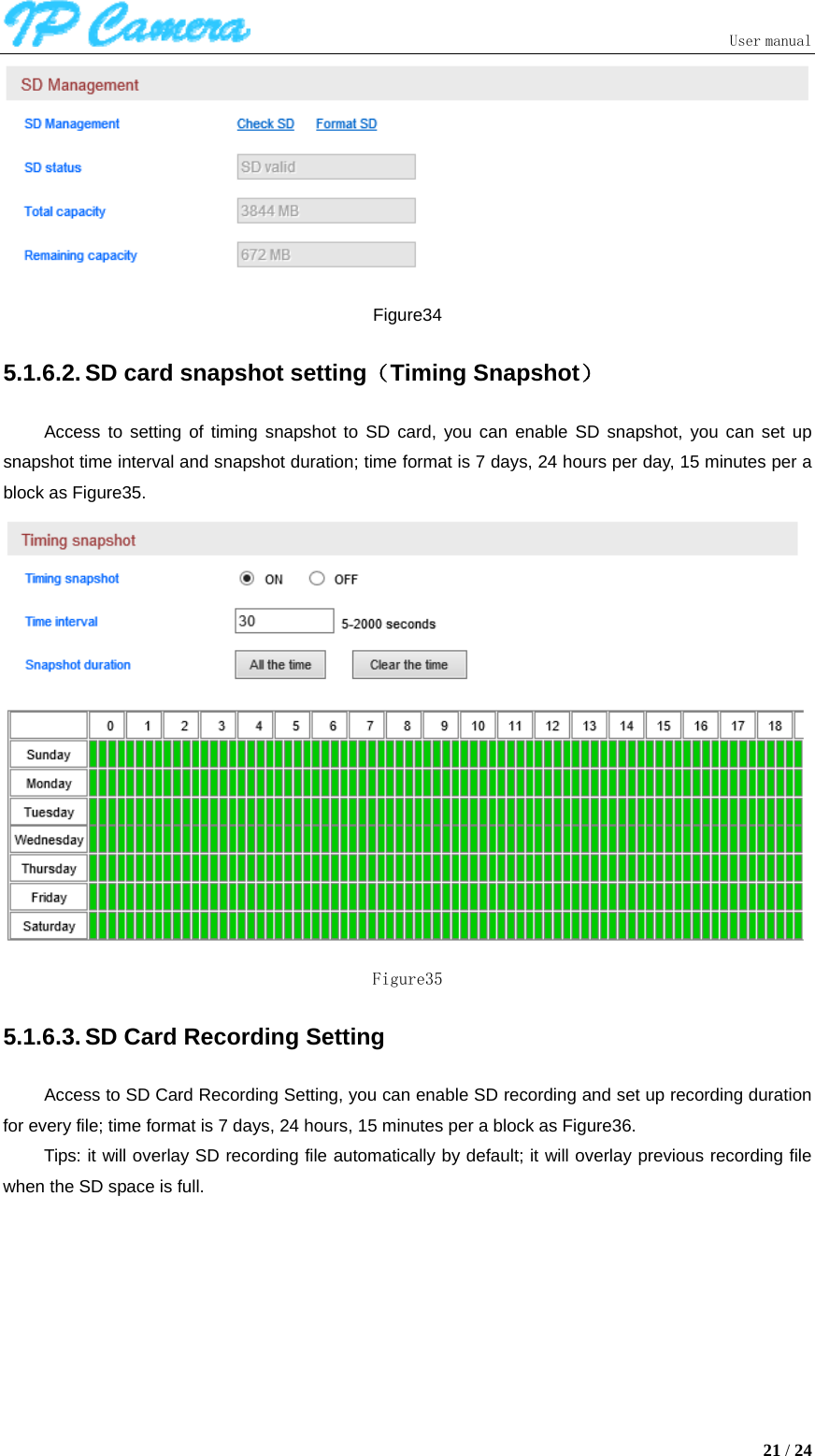                               User manual  21 / 24  Figure34 5.1.6.2. SD card snapshot setting（Timing Snapshot） Access to setting of timing snapshot to SD card, you can enable SD snapshot, you can set up snapshot time interval and snapshot duration; time format is 7 days, 24 hours per day, 15 minutes per a block as Figure35.  Figure35 5.1.6.3. SD Card Recording Setting Access to SD Card Recording Setting, you can enable SD recording and set up recording duration for every file; time format is 7 days, 24 hours, 15 minutes per a block as Figure36. Tips: it will overlay SD recording file automatically by default; it will overlay previous recording file when the SD space is full. 