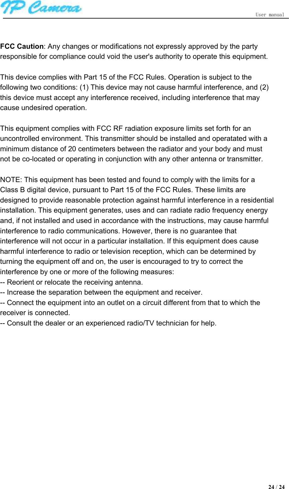   User manual  FCC Caution: Any changes or modifications not expressly approved by the party responsible for compliance could void the user&apos;s authority to operate this equipment.   This device complies with Part 15 of the FCC Rules. Operation is subject to the following two conditions: (1) This device may not cause harmful interference, and (2) this device must accept any interference received, including interference that may cause undesired operation.    This equipment complies with FCC RF radiation exposure limits set forth for an uncontrolled environment. This transmitter should be installed and operatated with a minimum distance of 20 centimeters between the radiator and your body and must not be co-located or operating in conjunction with any other antenna or transmitter.  NOTE: This equipment has been tested and found to comply with the limits for a Class B digital device, pursuant to Part 15 of the FCC Rules. These limits are designed to provide reasonable protection against harmful interference in a residential installation. This equipment generates, uses and can radiate radio frequency energy and, if not installed and used in accordance with the instructions, may cause harmful interference to radio communications. However, there is no guarantee that interference will not occur in a particular installation. If this equipment does cause harmful interference to radio or television reception, which can be determined by turning the equipment off and on, the user is encouraged to try to correct the interference by one or more of the following measures:   -- Reorient or relocate the receiving antenna.   -- Increase the separation between the equipment and receiver.   -- Connect the equipment into an outlet on a circuit different from that to which the receiver is connected.   -- Consult the dealer or an experienced radio/TV technician for help.   24 / 24  