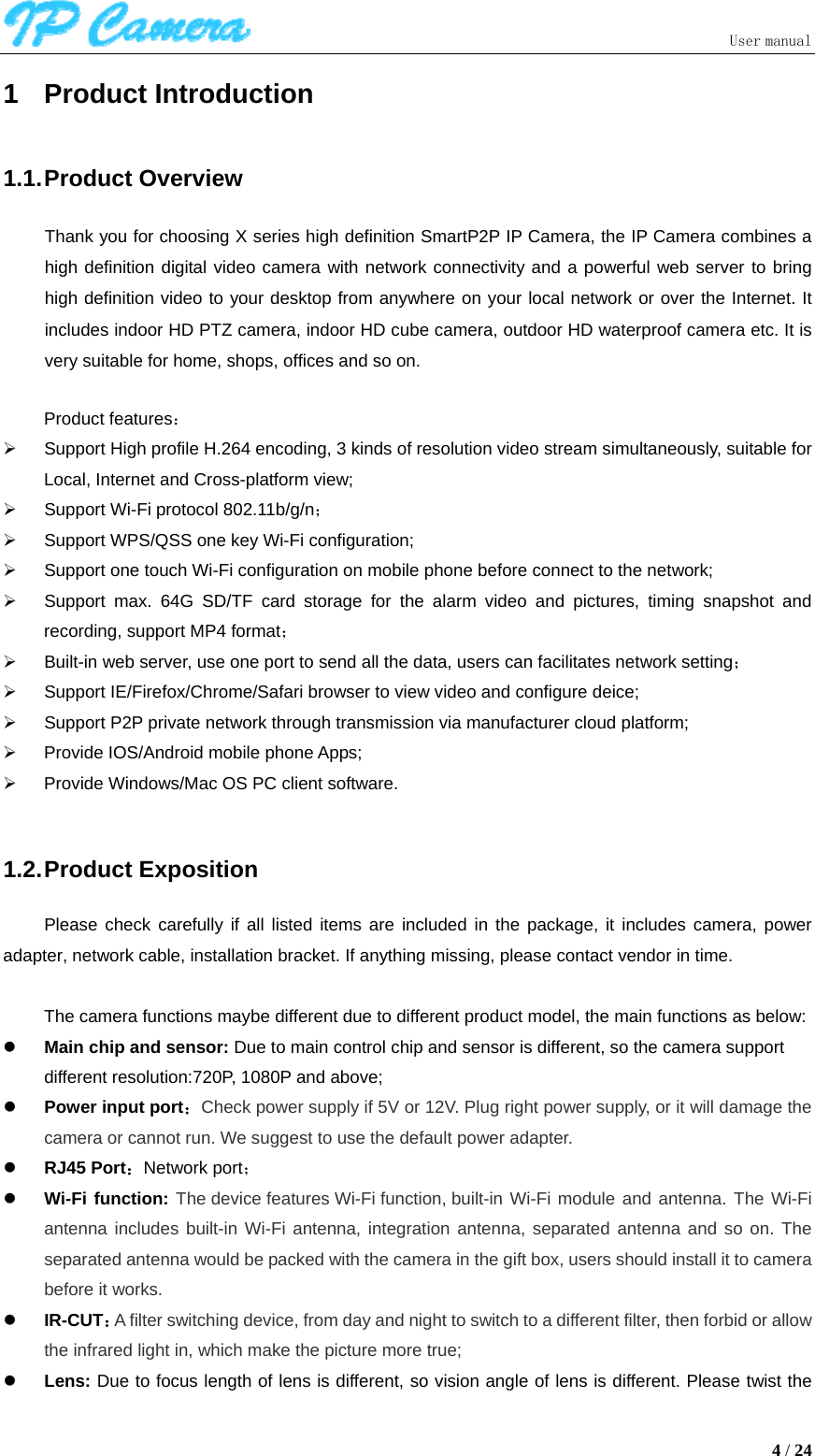                               User manual  4 / 24 1 Product Introduction 1.1. Product  Overview Thank you for choosing X series high definition SmartP2P IP Camera, the IP Camera combines a high definition digital video camera with network connectivity and a powerful web server to bring high definition video to your desktop from anywhere on your local network or over the Internet. It includes indoor HD PTZ camera, indoor HD cube camera, outdoor HD waterproof camera etc. It is very suitable for home, shops, offices and so on.  Product features： ¾  Support High profile H.264 encoding, 3 kinds of resolution video stream simultaneously, suitable for Local, Internet and Cross-platform view; ¾  Support Wi-Fi protocol 802.11b/g/n； ¾  Support WPS/QSS one key Wi-Fi configuration; ¾  Support one touch Wi-Fi configuration on mobile phone before connect to the network; ¾  Support max. 64G SD/TF card storage for the alarm video and pictures, timing snapshot and recording, support MP4 format； ¾  Built-in web server, use one port to send all the data, users can facilitates network setting； ¾  Support IE/Firefox/Chrome/Safari browser to view video and configure deice; ¾  Support P2P private network through transmission via manufacturer cloud platform; ¾  Provide IOS/Android mobile phone Apps; ¾  Provide Windows/Mac OS PC client software.    1.2. Product  Exposition Please check carefully if all listed items are included in the package, it includes camera, power adapter, network cable, installation bracket. If anything missing, please contact vendor in time.  The camera functions maybe different due to different product model, the main functions as below: z Main chip and sensor: Due to main control chip and sensor is different, so the camera support different resolution:720P, 1080P and above; z Power input port：Check power supply if 5V or 12V. Plug right power supply, or it will damage the camera or cannot run. We suggest to use the default power adapter. z RJ45 Port：Network port； z Wi-Fi function: The device features Wi-Fi function, built-in Wi-Fi module and antenna. The Wi-Fi antenna includes built-in Wi-Fi antenna, integration antenna, separated antenna and so on. The separated antenna would be packed with the camera in the gift box, users should install it to camera before it works.   z IR-CUT：A filter switching device, from day and night to switch to a different filter, then forbid or allow the infrared light in, which make the picture more true; z Lens: Due to focus length of lens is different, so vision angle of lens is different. Please twist the 