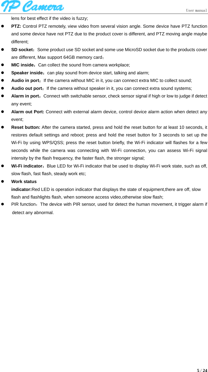  User manual5 / 24 lens for best effect if the video is fuzzy; z PTZ: Control PTZ remotely, view video from several vision angle. Some device have PTZ function and some device have not PTZ due to the product cover is different, and PTZ moving angle maybe different; z SD socket：Some product use SD socket and some use MicroSD socket due to the products cover are different, Max support 64GB memory card； z MIC inside：Can collect the sound from camera workplace; z Speaker inside：can play sound from device start, talking and alarm; z Audio in port：If the camera without MIC in it, you can connect extra MIC to collect sound; z Audio out port：If the camera without speaker in it, you can connect extra sound systems; z Alarm in port：Connect with switchable sensor, check sensor signal if high or low to judge if detect any event; z Alarm out Port: Connect with external alarm device, control device alarm action when detect any event; z Reset button: After the camera started, press and hold the reset button for at least 10 seconds, it restores default settings and reboot; press and hold the reset button for 3 seconds to set up the Wi-Fi by using WPS/QSS; press the reset button briefly, the Wi-Fi indicator will flashes for a few seconds while the camera was connecting with Wi-Fi connection, you can assess Wi-Fi signal intensity by the flash frequency, the faster flash, the stronger signal; z Wi-Fi indicator：Blue LED for Wi-Fi indicator that be used to display Wi-Fi work state, such as off, slow flash, fast flash, steady work etc; z Work status indicator:Red LED is operation indicator that displays the state of equipment,there are off, slow  flash and flashlights flash, when someone access video,otherwise slow flash; z PIR function：The device with PIR sensor, used for detect the human movement, it trigger alarm if detect any abnormal. 