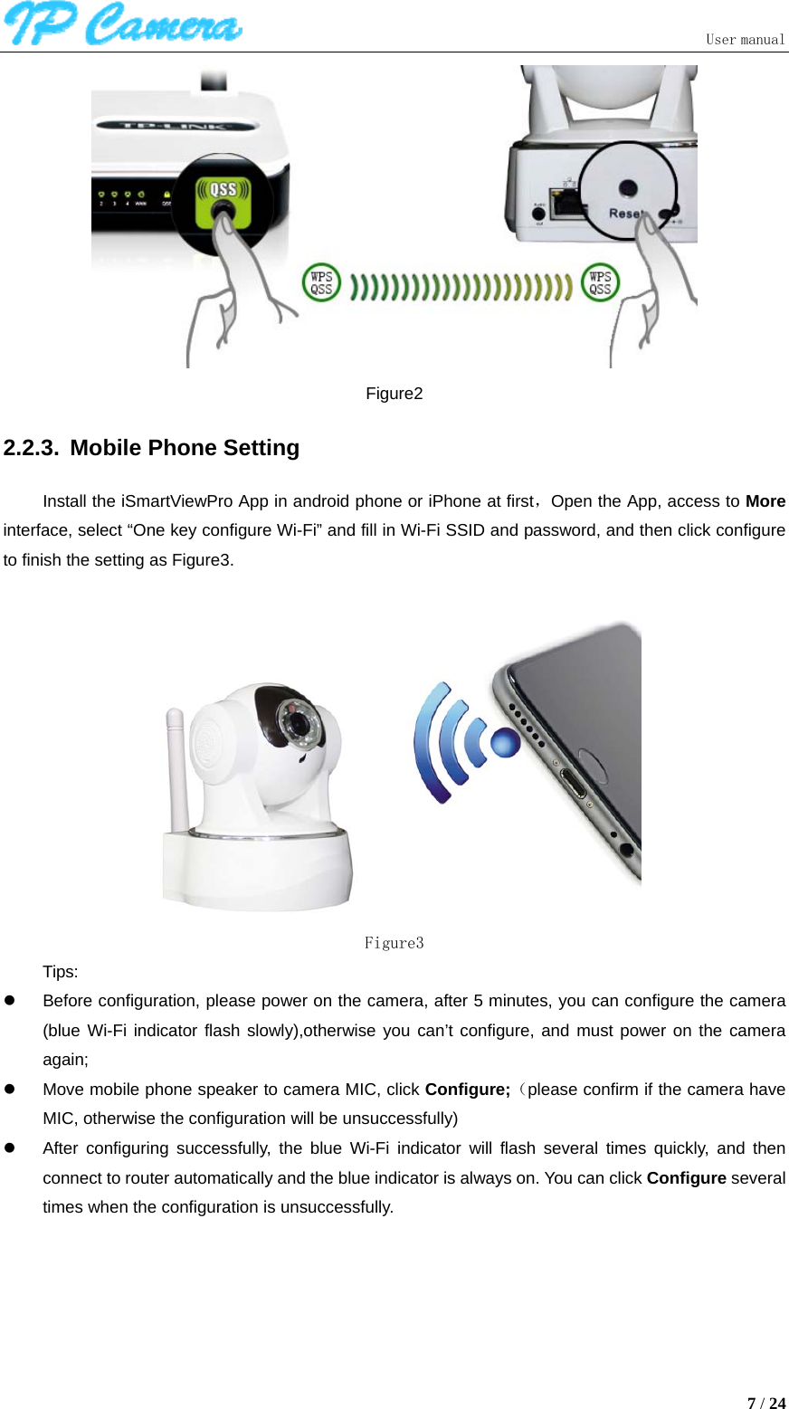                               User manual  7 / 24  Figure2 2.2.3.  Mobile Phone Setting Install the iSmartViewPro App in android phone or iPhone at first，Open the App, access to More interface, select “One key configure Wi-Fi” and fill in Wi-Fi SSID and password, and then click configure to finish the setting as Figure3.   Figure3 Tips: z  Before configuration, please power on the camera, after 5 minutes, you can configure the camera (blue Wi-Fi indicator flash slowly),otherwise you can’t configure, and must power on the camera again; z  Move mobile phone speaker to camera MIC, click Configure;（please confirm if the camera have MIC, otherwise the configuration will be unsuccessfully) z  After configuring successfully, the blue Wi-Fi indicator will flash several times quickly, and then connect to router automatically and the blue indicator is always on. You can click Configure several times when the configuration is unsuccessfully. 