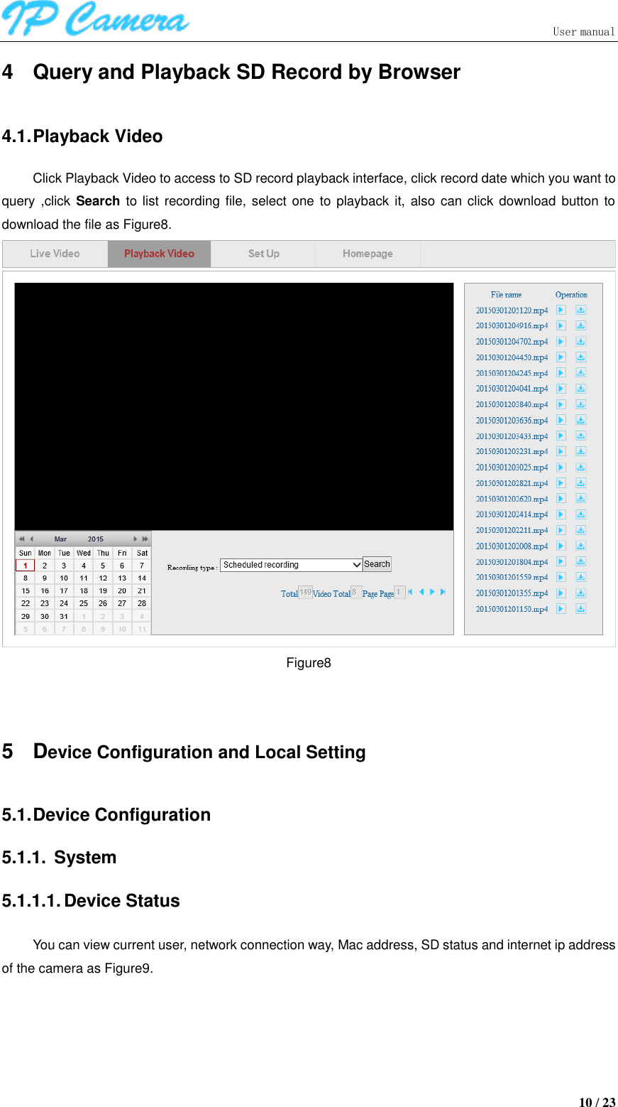                               User manual  10 / 23 4  Query and Playback SD Record by Browser 4.1. Playback Video Click Playback Video to access to SD record playback interface, click record date which you want to query ,click  Search to list  recording  file, select one to  playback it, also can click  download button to download the file as Figure8.  Figure8  5  Device Configuration and Local Setting 5.1. Device Configuration 5.1.1.  System 5.1.1.1. Device Status You can view current user, network connection way, Mac address, SD status and internet ip address of the camera as Figure9. 