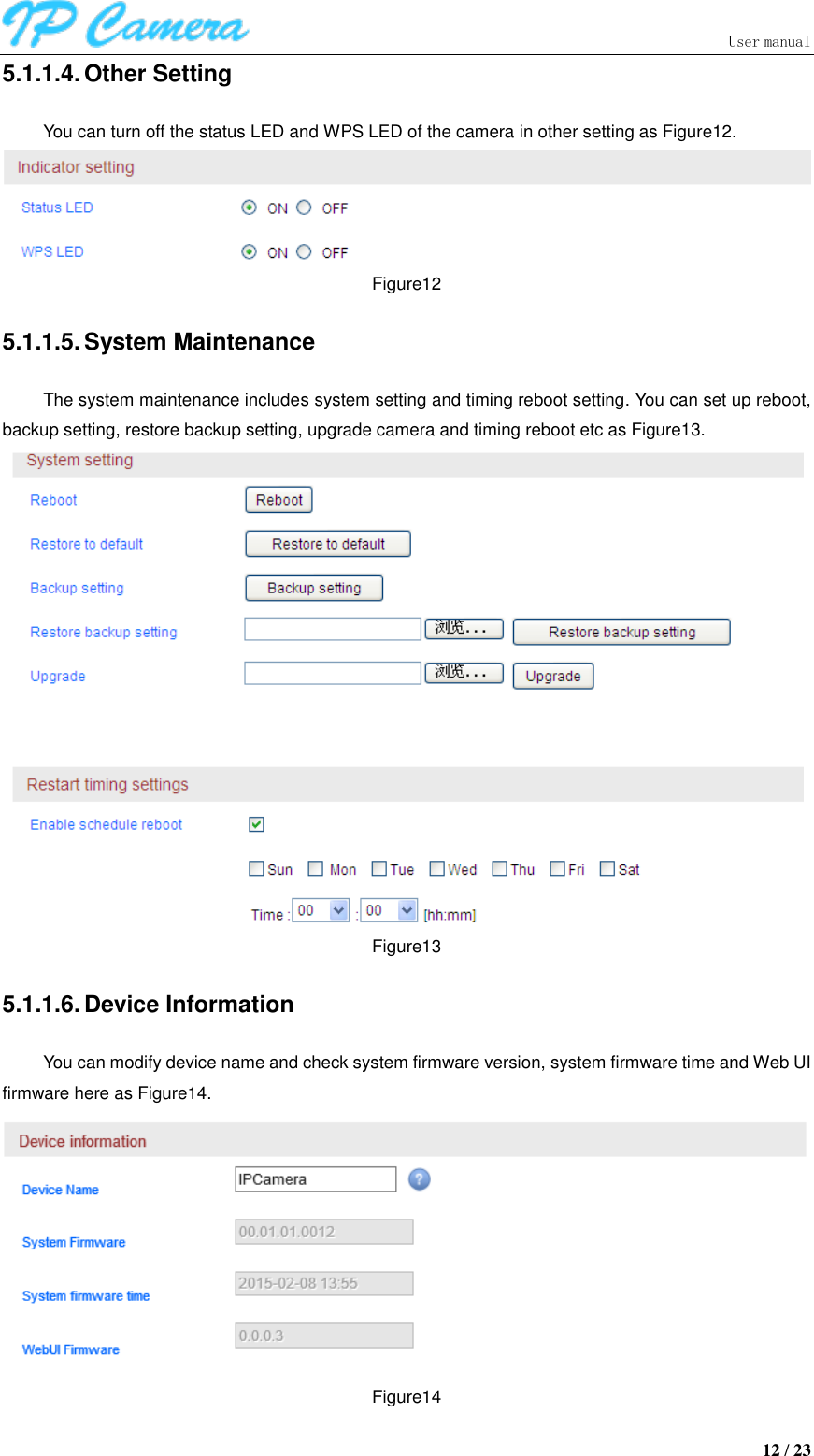                               User manual  12 / 23 5.1.1.4. Other Setting You can turn off the status LED and WPS LED of the camera in other setting as Figure12.  Figure12 5.1.1.5. System Maintenance The system maintenance includes system setting and timing reboot setting. You can set up reboot, backup setting, restore backup setting, upgrade camera and timing reboot etc as Figure13.  Figure13 5.1.1.6. Device Information You can modify device name and check system firmware version, system firmware time and Web UI firmware here as Figure14.  Figure14 