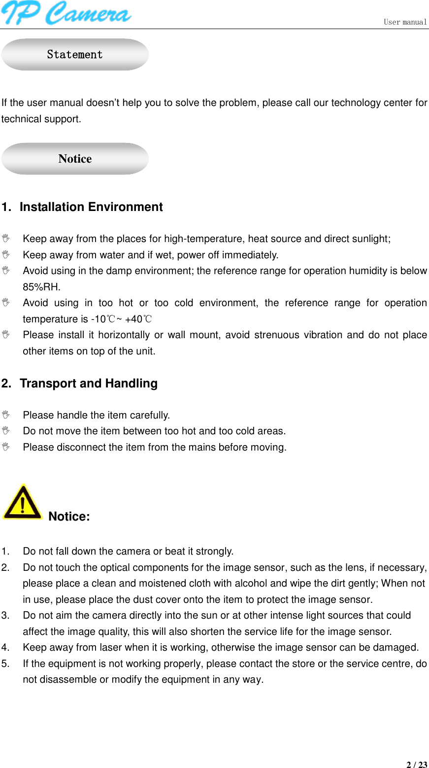                               User manual  2 / 23   If the user manual doesn’t help you to solve the problem, please call our technology center for technical support.     1.  Installation Environment    Keep away from the places for high-temperature, heat source and direct sunlight;   Keep away from water and if wet, power off immediately.   Avoid using in the damp environment; the reference range for operation humidity is below 85%RH.   Avoid  using  in  too  hot  or  too  cold  environment,  the  reference  range  for  operation temperature is -10℃~ +40℃   Please  install it horizontally or wall mount, avoid  strenuous vibration and  do  not place other items on top of the unit.    2.  Transport and Handling    Please handle the item carefully.   Do not move the item between too hot and too cold areas.  Please disconnect the item from the mains before moving.   Notice:  1.  Do not fall down the camera or beat it strongly. 2.  Do not touch the optical components for the image sensor, such as the lens, if necessary, please place a clean and moistened cloth with alcohol and wipe the dirt gently; When not in use, please place the dust cover onto the item to protect the image sensor. 3.  Do not aim the camera directly into the sun or at other intense light sources that could affect the image quality, this will also shorten the service life for the image sensor. 4.  Keep away from laser when it is working, otherwise the image sensor can be damaged. 5.  If the equipment is not working properly, please contact the store or the service centre, do not disassemble or modify the equipment in any way.   Statement  Notice 