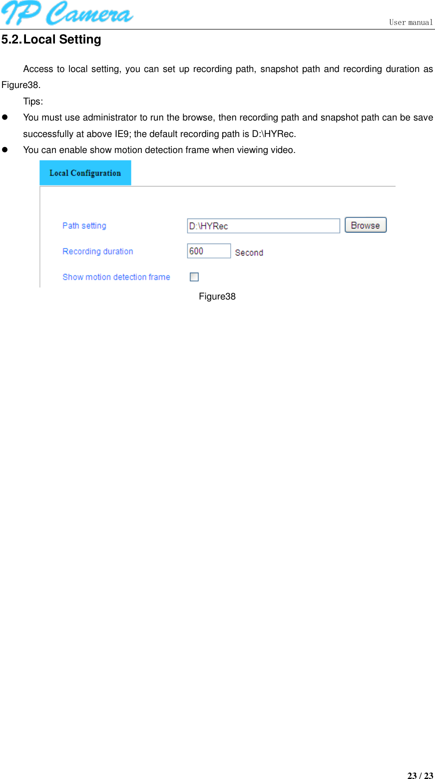                               User manual  23 / 23 5.2. Local Setting Access to local setting, you can set up recording path, snapshot path and recording duration as Figure38. Tips:   You must use administrator to run the browse, then recording path and snapshot path can be save successfully at above IE9; the default recording path is D:\HYRec.   You can enable show motion detection frame when viewing video.  Figure38 
