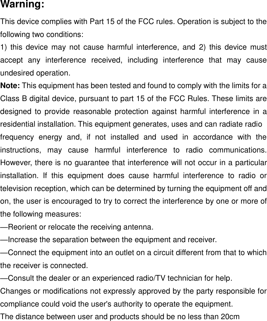 Warning: This device complies with Part 15 of the FCC rules. Operation is subject to the following two conditions: 1)  this  device may not cause  harmful  interference, and  2)  this device  must accept  any  interference  received,  including  interference  that  may  cause undesired operation. Note: This equipment has been tested and found to comply with the limits for a Class B digital device, pursuant to part 15 of the FCC Rules. These limits are designed  to provide reasonable  protection against  harmful  interference in a residential installation. This equipment generates, uses and can radiate radio frequency  energy  and,  if  not  installed  and  used  in  accordance  with  the instructions,  may  cause  harmful  interference  to  radio  communications. However, there is no guarantee that interference will not occur in a particular installation.  If  this  equipment  does  cause  harmful  interference  to  radio  or television reception, which can be determined by turning the equipment off and on, the user is encouraged to try to correct the interference by one or more of the following measures: —Reorient or relocate the receiving antenna. —Increase the separation between the equipment and receiver. —Connect the equipment into an outlet on a circuit different from that to which the receiver is connected. —Consult the dealer or an experienced radio/TV technician for help. Changes or modifications not expressly approved by the party responsible for compliance could void the user&apos;s authority to operate the equipment. The distance between user and products should be no less than 20cm 