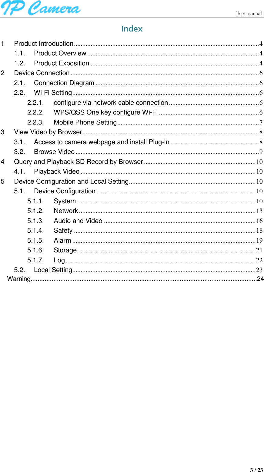                               User manual  3 / 23 Index 1 Product Introduction ............................................................................................................... 4 1.1. Product Overview ....................................................................................................... 4 1.2. Product Exposition ..................................................................................................... 4 2 Device Connection ................................................................................................................. 6 2.1. Connection Diagram .................................................................................................. 6 2.2. Wi-Fi Setting ................................................................................................................ 6 2.2.1. configure via network cable connection ...................................................... 6 2.2.2. WPS/QSS One key configure Wi-Fi ............................................................ 6 2.2.3. Mobile Phone Setting ..................................................................................... 7 3 View Video by Browser .......................................................................................................... 8 3.1. Access to camera webpage and install Plug-in ..................................................... 8 3.2. Browse Video .............................................................................................................. 9 4 Query and Playback SD Record by Browser ................................................................... 10 4.1. Playback Video ......................................................................................................... 10 5 Device Configuration and Local Setting ............................................................................ 10 5.1. Device Configuration ................................................................................................ 10 5.1.1. System ........................................................................................................... 10 5.1.2. Network .......................................................................................................... 13 5.1.3. Audio and Video ........................................................................................... 16 5.1.4. Safety ............................................................................................................. 18 5.1.5. Alarm .............................................................................................................. 19 5.1.6. Storage ........................................................................................................... 21 5.1.7. Log .................................................................................................................. 22 5.2. Local Setting.............................................................................................................. 23              Warning.................................................................................................................................24