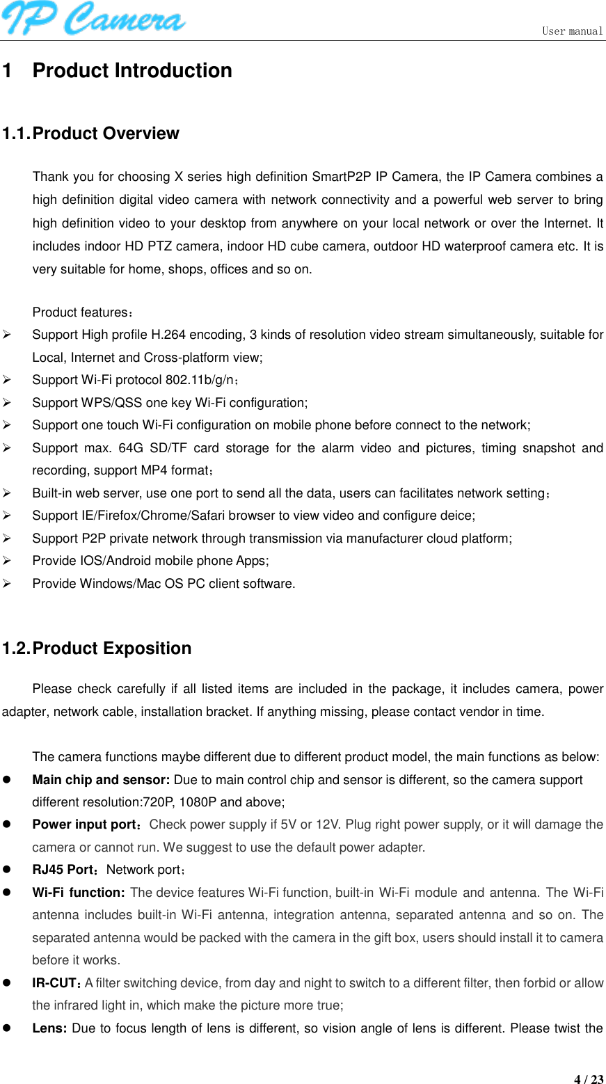                               User manual  4 / 23 1  Product Introduction 1.1. Product Overview Thank you for choosing X series high definition SmartP2P IP Camera, the IP Camera combines a high definition digital video camera with network connectivity and a powerful web server to bring high definition video to your desktop from anywhere on your local network or over the Internet. It includes indoor HD PTZ camera, indoor HD cube camera, outdoor HD waterproof camera etc. It is very suitable for home, shops, offices and so on.  Product features：   Support High profile H.264 encoding, 3 kinds of resolution video stream simultaneously, suitable for Local, Internet and Cross-platform view;   Support Wi-Fi protocol 802.11b/g/n；   Support WPS/QSS one key Wi-Fi configuration;   Support one touch Wi-Fi configuration on mobile phone before connect to the network;   Support  max.  64G  SD/TF  card  storage  for  the  alarm  video  and  pictures,  timing  snapshot  and recording, support MP4 format；   Built-in web server, use one port to send all the data, users can facilitates network setting；   Support IE/Firefox/Chrome/Safari browser to view video and configure deice;   Support P2P private network through transmission via manufacturer cloud platform;   Provide IOS/Android mobile phone Apps;   Provide Windows/Mac OS PC client software.    1.2. Product Exposition Please check carefully  if all listed  items are included in  the package, it includes  camera, power adapter, network cable, installation bracket. If anything missing, please contact vendor in time.  The camera functions maybe different due to different product model, the main functions as below:  Main chip and sensor: Due to main control chip and sensor is different, so the camera support different resolution:720P, 1080P and above;  Power input port：Check power supply if 5V or 12V. Plug right power supply, or it will damage the camera or cannot run. We suggest to use the default power adapter.  RJ45 Port：Network port；  Wi-Fi function: The device features Wi-Fi function, built-in Wi-Fi module and antenna.  The Wi-Fi antenna includes built-in Wi-Fi antenna, integration antenna, separated antenna and so on. The separated antenna would be packed with the camera in the gift box, users should install it to camera before it works.    IR-CUT：A filter switching device, from day and night to switch to a different filter, then forbid or allow the infrared light in, which make the picture more true;  Lens: Due to focus length of lens is different, so vision angle of lens is different. Please twist the 