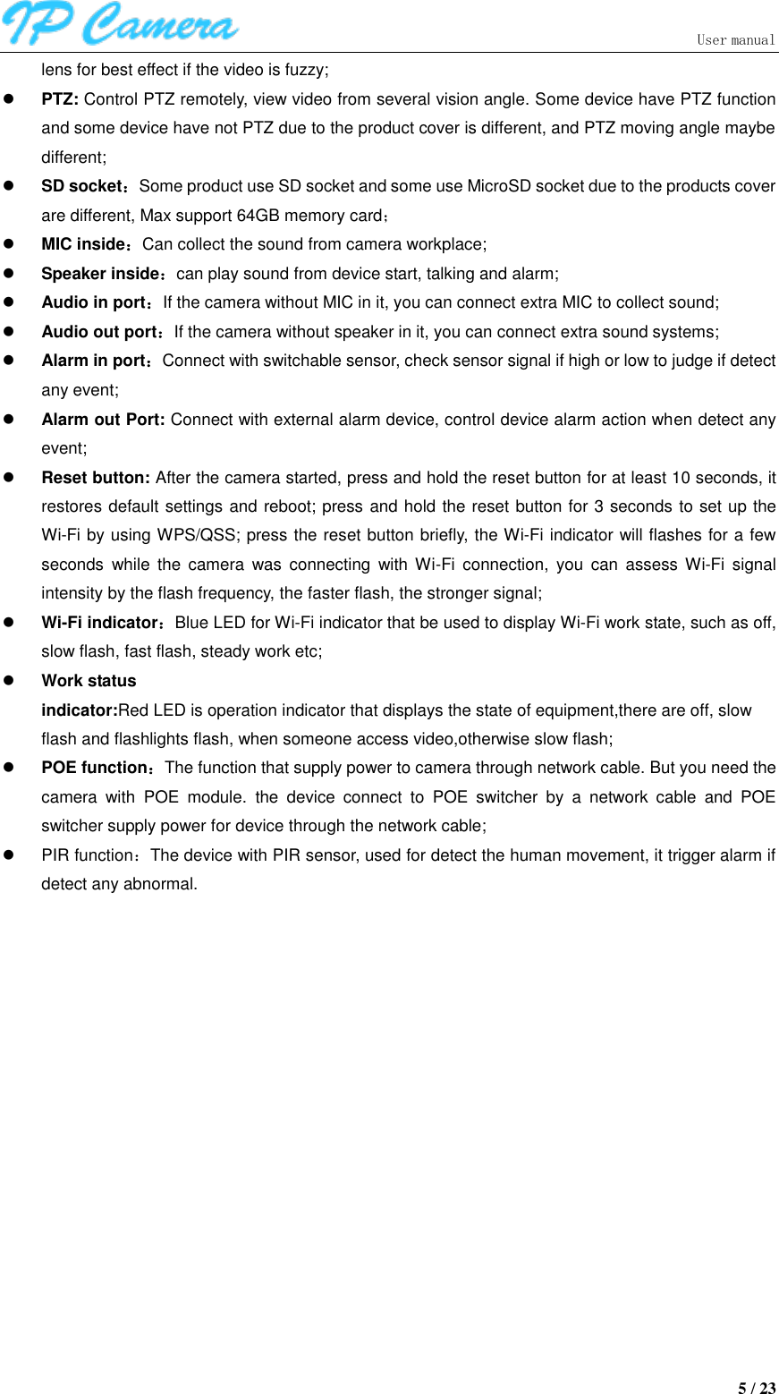                               User manual  5 / 23 lens for best effect if the video is fuzzy;  PTZ: Control PTZ remotely, view video from several vision angle. Some device have PTZ function and some device have not PTZ due to the product cover is different, and PTZ moving angle maybe different;  SD socket：Some product use SD socket and some use MicroSD socket due to the products cover are different, Max support 64GB memory card；  MIC inside：Can collect the sound from camera workplace;  Speaker inside：can play sound from device start, talking and alarm;  Audio in port：If the camera without MIC in it, you can connect extra MIC to collect sound;  Audio out port：If the camera without speaker in it, you can connect extra sound systems;  Alarm in port：Connect with switchable sensor, check sensor signal if high or low to judge if detect any event;  Alarm out Port: Connect with external alarm device, control device alarm action when detect any event;  Reset button: After the camera started, press and hold the reset button for at least 10 seconds, it restores default settings and reboot; press and hold the reset button for 3 seconds to set up the Wi-Fi by using WPS/QSS; press the reset button briefly, the Wi-Fi indicator will flashes for a few seconds  while  the  camera  was  connecting  with  Wi-Fi  connection,  you  can  assess Wi-Fi  signal intensity by the flash frequency, the faster flash, the stronger signal;  Wi-Fi indicator：Blue LED for Wi-Fi indicator that be used to display Wi-Fi work state, such as off, slow flash, fast flash, steady work etc;  Work status indicator:Red LED is operation indicator that displays the state of equipment,there are off, slow   flash and flashlights flash, when someone access video,otherwise slow flash;  POE function：The function that supply power to camera through network cable. But you need the camera  with  POE  module.  the  device  connect  to  POE  switcher  by  a  network  cable  and  POE switcher supply power for device through the network cable;   PIR function：The device with PIR sensor, used for detect the human movement, it trigger alarm if detect any abnormal. 