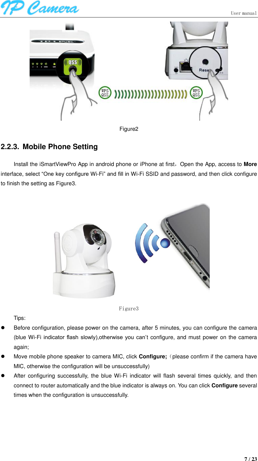                               User manual  7 / 23  Figure2 2.2.3.  Mobile Phone Setting Install the iSmartViewPro App in android phone or iPhone at first，Open the App, access to More interface, select “One key configure Wi-Fi” and fill in Wi-Fi SSID and password, and then click configure to finish the setting as Figure3.   Figure3 Tips:   Before configuration, please power on the camera, after 5 minutes, you can configure the camera (blue Wi-Fi indicator  flash slowly),otherwise  you  can’t configure, and must power on the camera again;   Move mobile phone speaker to camera MIC, click Configure;（please confirm if the camera have MIC, otherwise the configuration will be unsuccessfully)   After  configuring successfully,  the  blue  Wi-Fi  indicator  will  flash  several  times quickly,  and  then connect to router automatically and the blue indicator is always on. You can click Configure several times when the configuration is unsuccessfully. 