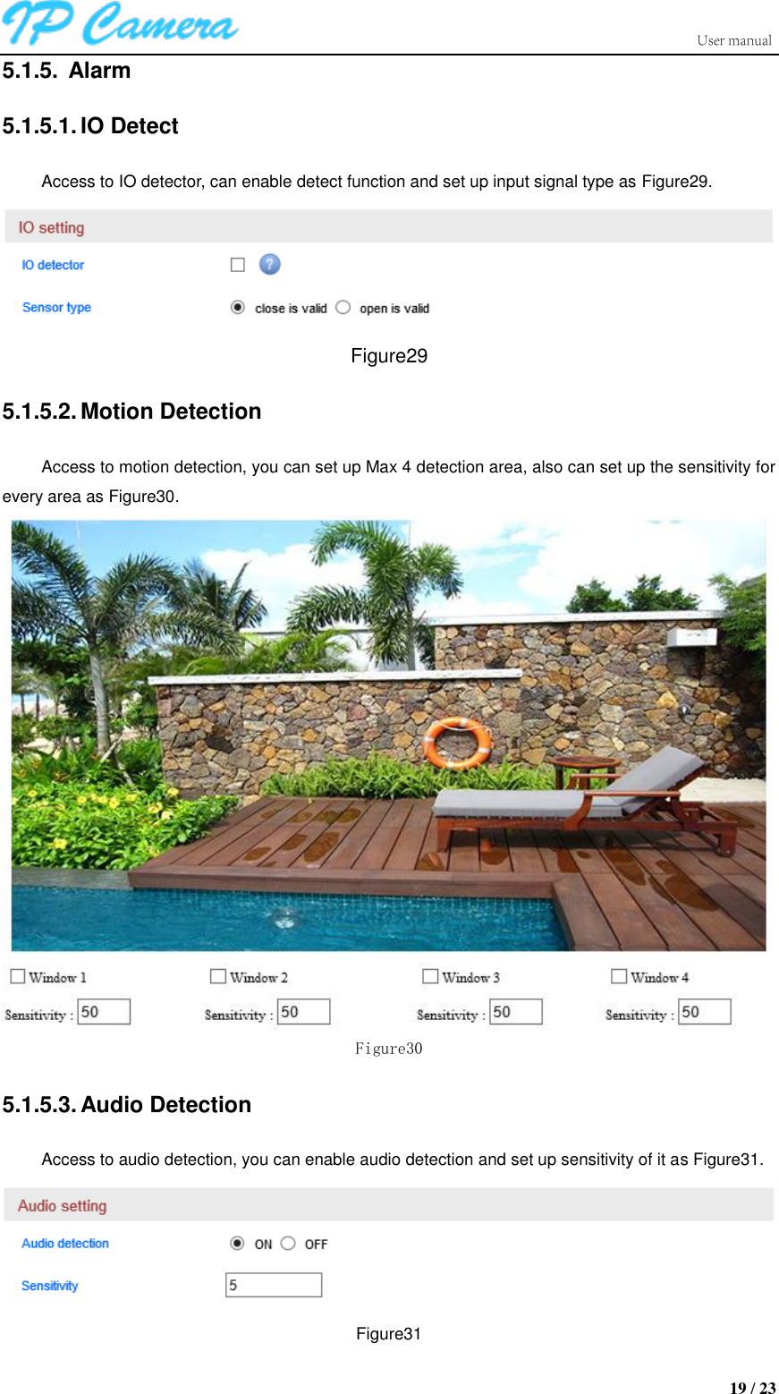                      19 / 23 5.1.5.  Alarm 5.1.5.1. IO Detect Access to IO detector, can enable detect function and set up input signal type as Figure29.  Figure29 5.1.5.2. Motion Detection Access to motion detection, you can set up Max 4 detection area, also can set up the sensitivity for every area as Figure30.  Figure30 5.1.5.3. Audio Detection Access to audio detection, you can enable audio detection and set up sensitivity of it as Figure31.  Figure31 