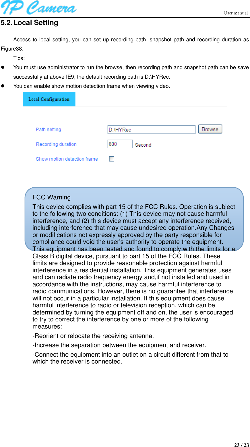                      23 / 23 5.2. Local Setting Access to local setting, you can set up recording path, snapshot path and recording duration as Figure38. Tips:   You must use administrator to run the browse, then recording path and snapshot path can be save successfully at above IE9; the default recording path is D:\HYRec.   You can enable show motion detection frame when viewing video.      FCC WarningThis device complies with part 15 of the FCC Rules. Operation is subject to the following two conditions: (1) This device may not cause harmful interference, and (2) this device must accept any interference received, including interference that may cause undesired operation.Any Changes or modifications not expressly approved by the party responsible for compliance could void the user&apos;s authority to operate the equipment. This equipment has been tested and found to comply with the limits for a Class B digital device, pursuant to part 15 of the FCC Rules. These limits are designed to provide reasonable protection against harmful interference in a residential installation. This equipment generates uses and can radiate radio frequency energy and,if not installed and used in accordance with the instructions, may cause harmful interference to radio communications. However, there is no guarantee that interference will not occur in a particular installation. If this equipment does cause harmful interference to radio or television reception, which can be determined by turning the equipment off and on, the user is encouraged to try to correct the interference by one or more of the following measures:-Reorient or relocate the receiving antenna.-Increase the separation between the equipment and receiver.-Connect the equipment into an outlet on a circuit different from that to which the receiver is connected. 