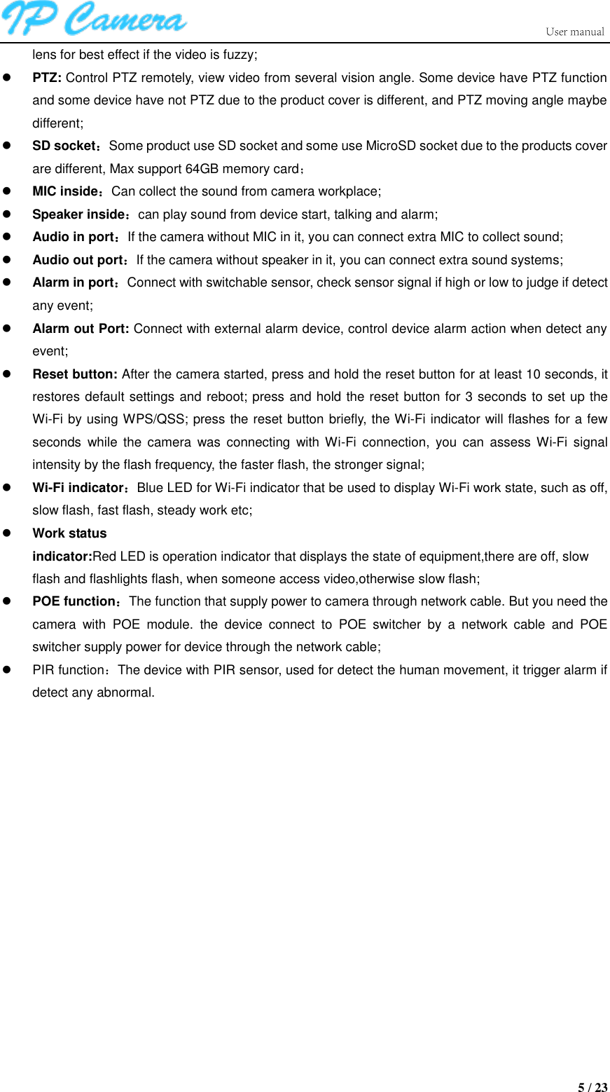                      5 / 23 lens for best effect if the video is fuzzy;  PTZ: Control PTZ remotely, view video from several vision angle. Some device have PTZ function and some device have not PTZ due to the product cover is different, and PTZ moving angle maybe different;  SD socket：Some product use SD socket and some use MicroSD socket due to the products cover are different, Max support 64GB memory card；  MIC inside：Can collect the sound from camera workplace;  Speaker inside：can play sound from device start, talking and alarm;  Audio in port：If the camera without MIC in it, you can connect extra MIC to collect sound;  Audio out port：If the camera without speaker in it, you can connect extra sound systems;  Alarm in port：Connect with switchable sensor, check sensor signal if high or low to judge if detect any event;  Alarm out Port: Connect with external alarm device, control device alarm action when detect any event;  Reset button: After the camera started, press and hold the reset button for at least 10 seconds, it restores default settings and reboot; press and hold the reset button for 3 seconds to set up the Wi-Fi by using WPS/QSS; press the reset button briefly, the Wi-Fi indicator will flashes for a few seconds  while  the  camera  was  connecting  with  Wi-Fi  connection,  you  can  assess  Wi-Fi  signal intensity by the flash frequency, the faster flash, the stronger signal;  Wi-Fi indicator：Blue LED for Wi-Fi indicator that be used to display Wi-Fi work state, such as off, slow flash, fast flash, steady work etc;  Work status indicator:Red LED is operation indicator that displays the state of equipment,there are off, slow   flash and flashlights flash, when someone access video,otherwise slow flash;  POE function：The function that supply power to camera through network cable. But you need the camera  with  POE  module.  the  device  connect  to  POE  switcher  by  a  network  cable  and  POE switcher supply power for device through the network cable;   PIR function：The device with PIR sensor, used for detect the human movement, it trigger alarm if detect any abnormal. 