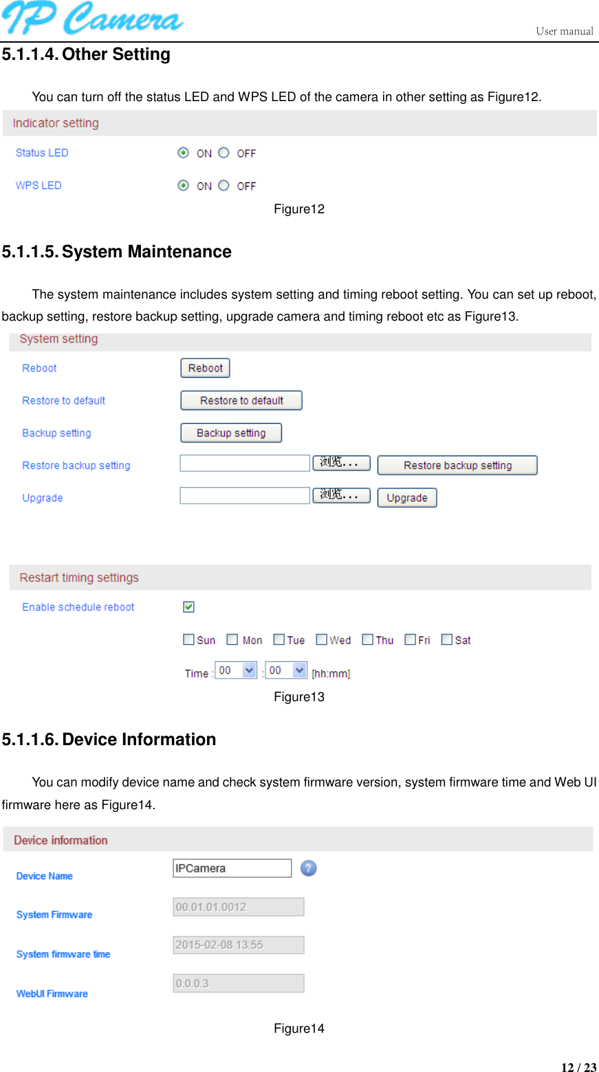                      12 / 23 5.1.1.4. Other Setting You can turn off the status LED and WPS LED of the camera in other setting as Figure12.  Figure12 5.1.1.5. System Maintenance The system maintenance includes system setting and timing reboot setting. You can set up reboot, backup setting, restore backup setting, upgrade camera and timing reboot etc as Figure13.  Figure13 5.1.1.6. Device Information You can modify device name and check system firmware version, system firmware time and Web UI firmware here as Figure14.  Figure14 