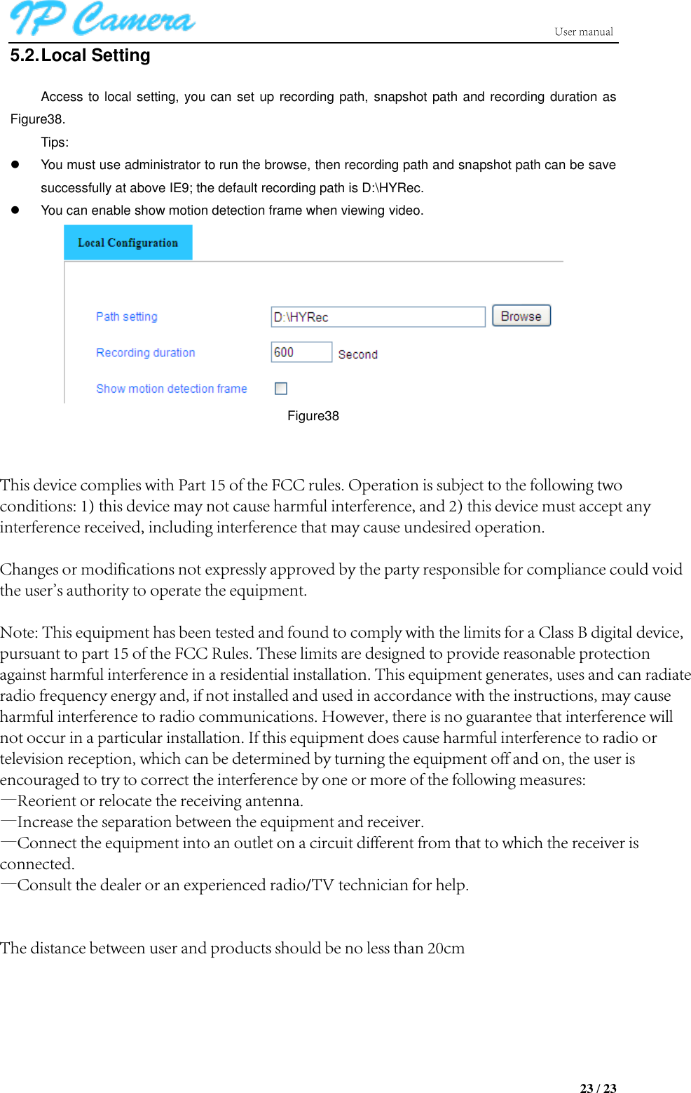 23 / 23 5.2. Local Setting Access to local setting, you can set up recording path, snapshot path and recording duration as Figure38. Tips: You must use administrator to run the browse, then recording path and snapshot path can be savesuccessfully at above IE9; the default recording path is D:\HYRec.You can enable show motion detection frame when viewing video.Figure38 This device complies with Part 15 of the FCC rules. Operation is subject to the following two conditions: 1) this device may not cause harmful interference, and 2) this device must accept any interference received, including interference that may cause undesired operation.Changes or modifications not expressly approved by the party responsible for compliance could void the user&apos;s authority to operate the equipment.Note: This equipment has been tested and found to comply with the limits for a Class B digital device, pursuant to part 15 of the FCC Rules. These limits are designed to provide reasonable protection against harmful interference in a residential installation. This equipment generates, uses and can radiate radio frequency energy and, if not installed and used in accordance with the instructions, may cause harmful interference to radio communications. However, there is no guarantee that interference will not occur in a particular installation. If this equipment does cause harmful interference to radio or television reception, which can be determined by turning the equipment off and on, the user is encouraged to try to correct the interference by one or more of the following measures:—Reorient or relocate the receiving antenna.—Increase the separation between the equipment and receiver.—Connect the equipment into an outlet on a circuit different from that to which the receiver is connected.—Consult the dealer or an experienced radio/TV technician for help.The distance between user and products should be no less than 20cm