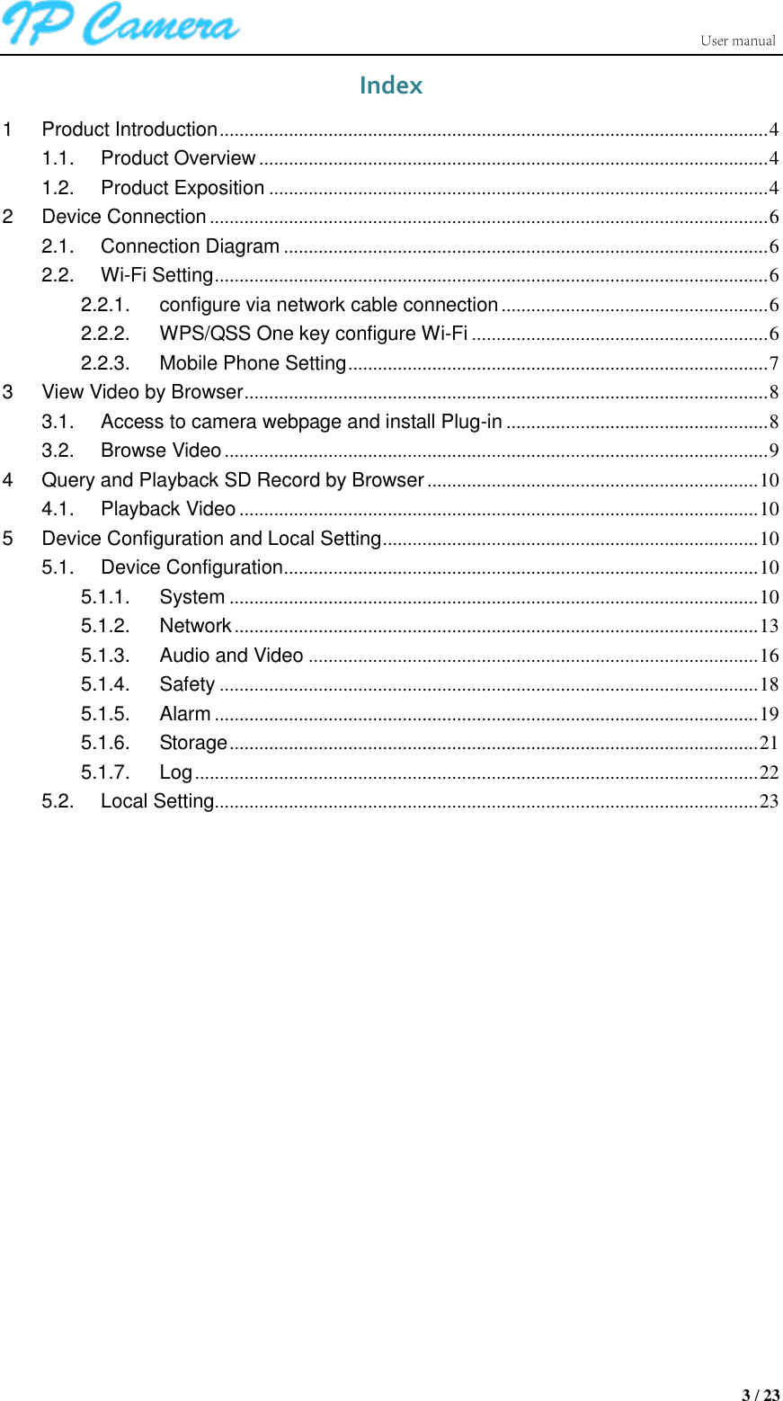                      3 / 23 Index 1 Product Introduction ............................................................................................................... 4 1.1. Product Overview ....................................................................................................... 4 1.2. Product Exposition ..................................................................................................... 4 2 Device Connection ................................................................................................................. 6 2.1. Connection Diagram .................................................................................................. 6 2.2. Wi-Fi Setting ................................................................................................................ 6 2.2.1. configure via network cable connection ...................................................... 6 2.2.2. WPS/QSS One key configure Wi-Fi ............................................................ 6 2.2.3. Mobile Phone Setting ..................................................................................... 7 3 View Video by Browser .......................................................................................................... 8 3.1. Access to camera webpage and install Plug-in ..................................................... 8 3.2. Browse Video .............................................................................................................. 9 4 Query and Playback SD Record by Browser ................................................................... 10 4.1. Playback Video ......................................................................................................... 10 5 Device Configuration and Local Setting ............................................................................ 10 5.1. Device Configuration ................................................................................................ 10 5.1.1. System ........................................................................................................... 10 5.1.2. Network .......................................................................................................... 13 5.1.3. Audio and Video ........................................................................................... 16 5.1.4. Safety ............................................................................................................. 18 5.1.5. Alarm .............................................................................................................. 19 5.1.6. Storage ........................................................................................................... 21 5.1.7. Log .................................................................................................................. 22 5.2. Local Setting.............................................................................................................. 23              