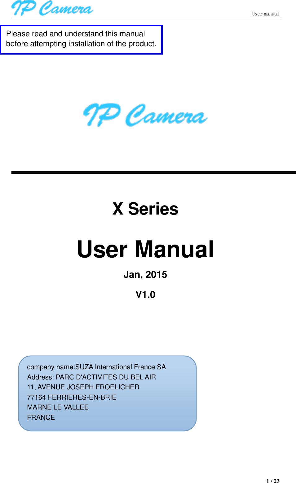                               User manual  1 / 23             X Series  User Manual Jan, 2015     V1.0                 Please read and understand this manual before attempting installation of the product.     用户手册。 company name:SUZA International France SA Address: PARC D&apos;ACTIVITES DU BEL AIR 11, AVENUE JOSEPH FROELICHER 77164 FERRIERES-EN-BRIE   MARNE LE VALLEE FRANCE 