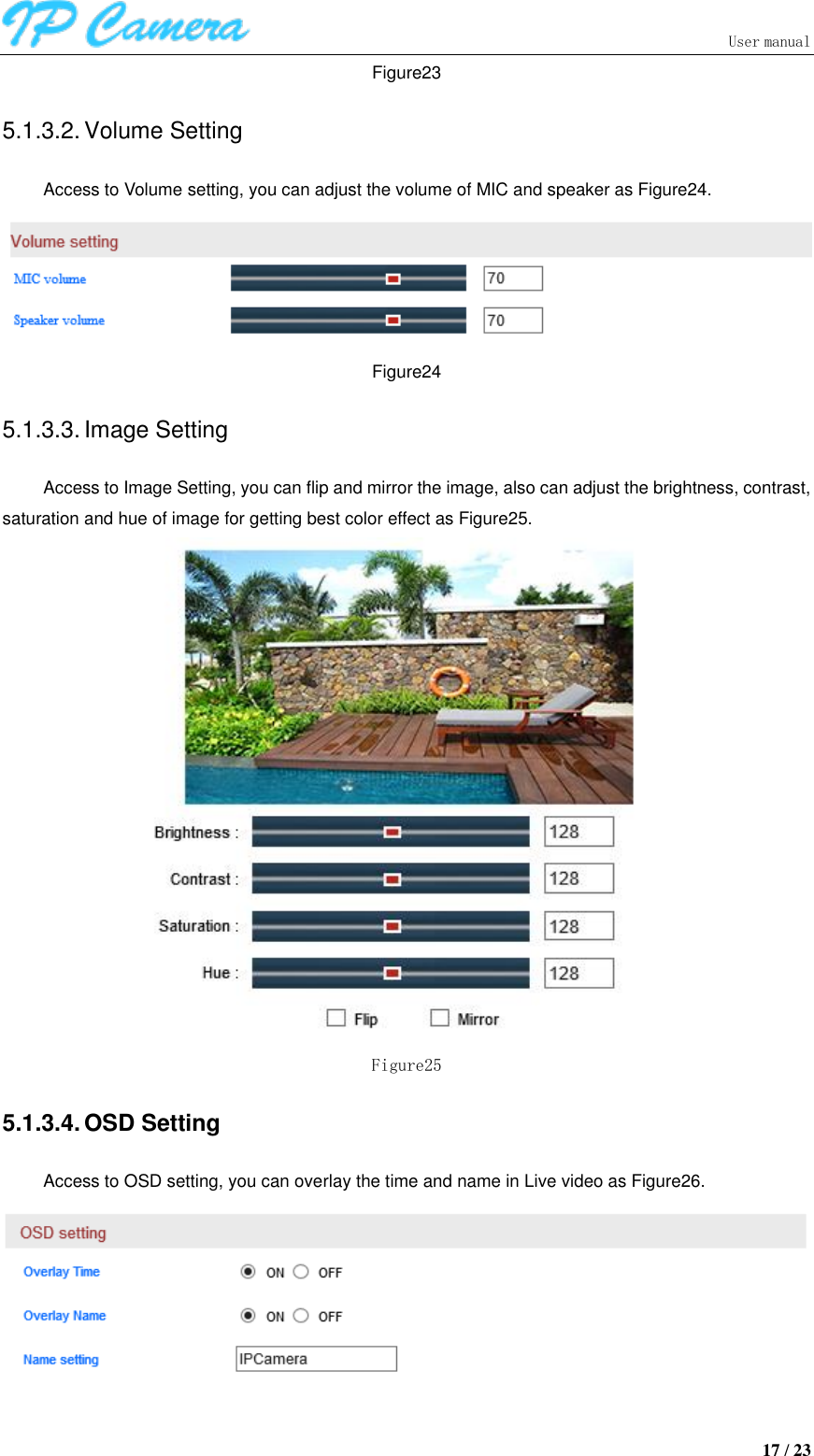                               User manual  17 / 23 Figure23 5.1.3.2. Volume Setting Access to Volume setting, you can adjust the volume of MIC and speaker as Figure24.  Figure24 5.1.3.3. Image Setting Access to Image Setting, you can flip and mirror the image, also can adjust the brightness, contrast, saturation and hue of image for getting best color effect as Figure25.  Figure25 5.1.3.4. OSD Setting Access to OSD setting, you can overlay the time and name in Live video as Figure26.  