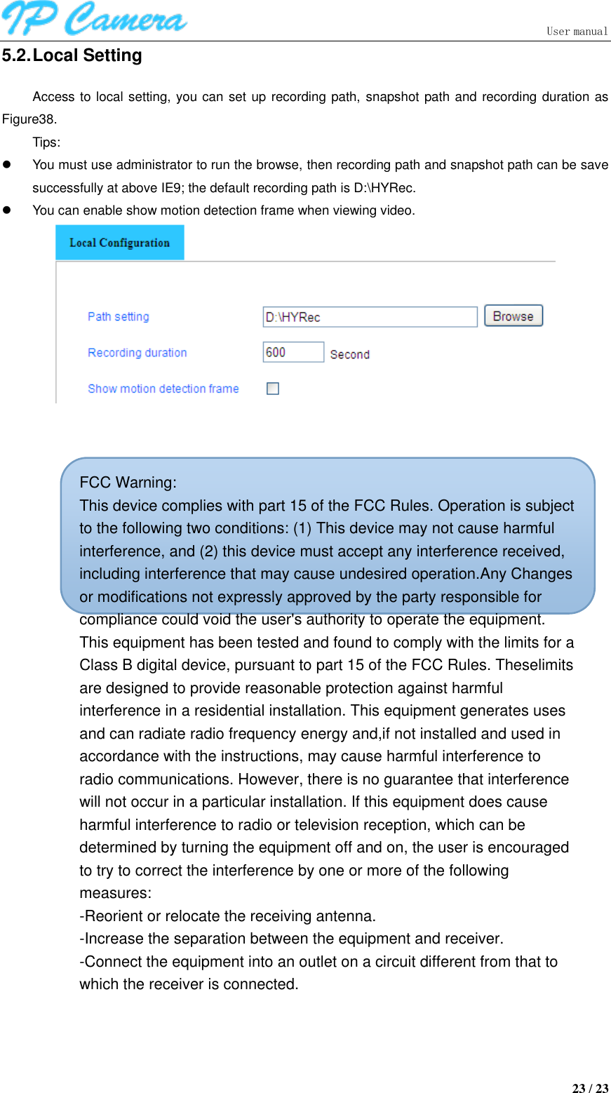                               User manual  23 / 23 5.2. Local Setting Access to local setting, you can set up recording path, snapshot path and recording duration as Figure38. Tips:   You must use administrator to run the browse, then recording path and snapshot path can be save successfully at above IE9; the default recording path is D:\HYRec.   You can enable show motion detection frame when viewing video.      FCC Warning:This device complies with part 15 of the FCC Rules. Operation is subject to the following two conditions: (1) This device may not cause harmful interference, and (2) this device must accept any interference received, including interference that may cause undesired operation.Any Changes or modifications not expressly approved by the party responsible for compliance could void the user&apos;s authority to operate the equipment. This equipment has been tested and found to comply with the limits for a Class B digital device, pursuant to part 15 of the FCC Rules. Theselimits are designed to provide reasonable protection against harmful interference in a residential installation. This equipment generates uses and can radiate radio frequency energy and,if not installed and used in accordance with the instructions, may cause harmful interference to radio communications. However, there is no guarantee that interference will not occur in a particular installation. If this equipment does cause harmful interference to radio or television reception, which can be determined by turning the equipment off and on, the user is encouraged to try to correct the interference by one or more of the following measures:-Reorient or relocate the receiving antenna.-Increase the separation between the equipment and receiver.-Connect the equipment into an outlet on a circuit different from that towhich the receiver is connected. 