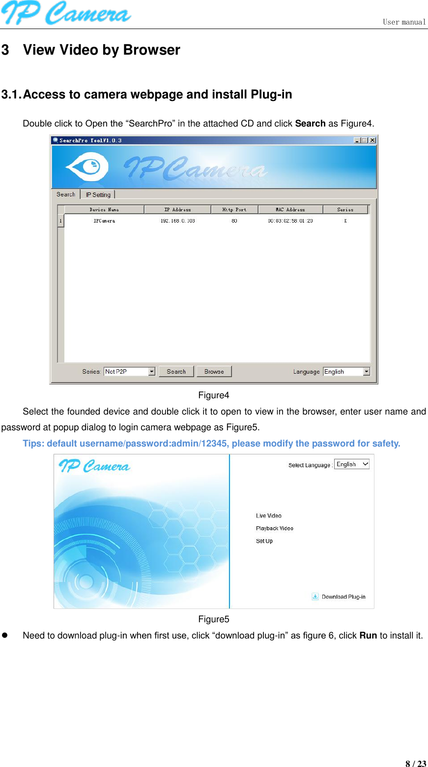                               User manual  8 / 23 3  View Video by Browser 3.1. Access to camera webpage and install Plug-in Double click to Open the “SearchPro” in the attached CD and click Search as Figure4.  Figure4 Select the founded device and double click it to open to view in the browser, enter user name and password at popup dialog to login camera webpage as Figure5. Tips: default username/password:admin/12345, please modify the password for safety.  Figure5   Need to download plug-in when first use, click “download plug-in” as figure 6, click Run to install it.   