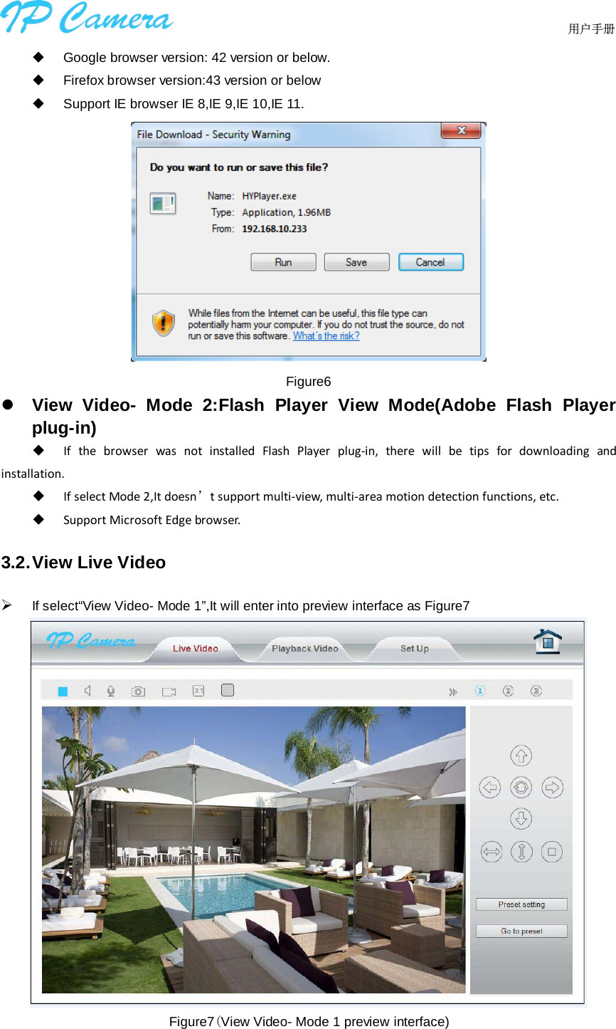                                  用户手册     Google browser version: 42 version or below.  Firefox browser version:43 version or below  Support IE browser IE 8,IE 9,IE 10,IE 11.  Figure6  View Video-  Mode 2:Flash Player View Mode(Adobe Flash Player plug-in)  If the browser was not installed Flash Player plug-in, there will be tips for downloading and installation.    If select Mode 2,It doesn’t support multi-view, multi-area motion detection functions, etc.  Support Microsoft Edge browser.   3.2. View Live Video  If select“View Video- Mode 1”,It will enter into preview interface as Figure7  Figure7(View Video- Mode 1 preview interface)   