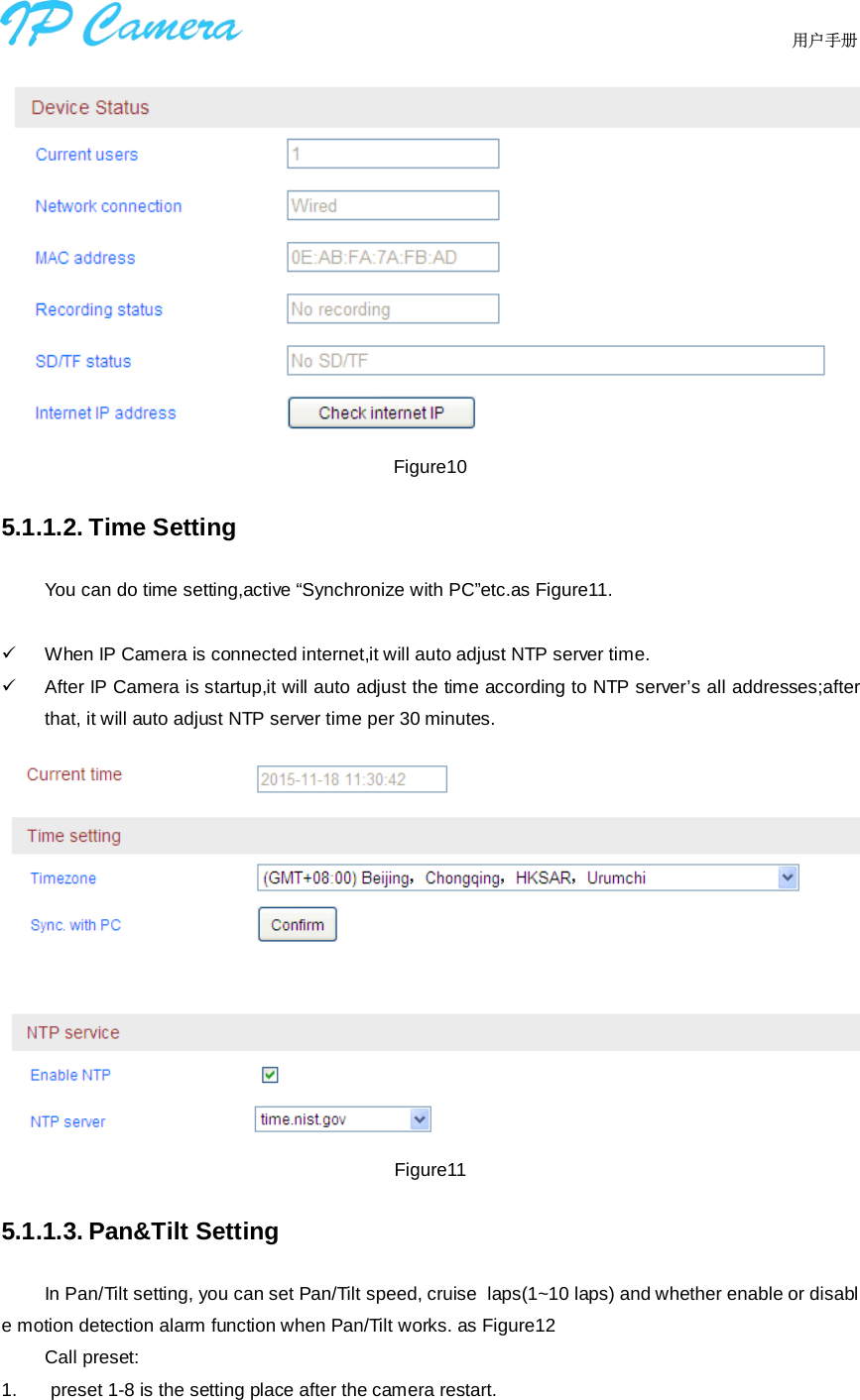                                  用户手册     Figure10 5.1.1.2. Time Setting You can do time setting,active “Synchronize with PC”etc.as Figure11.    When IP Camera is connected internet,it will auto adjust NTP server time.   After IP Camera is startup,it will auto adjust the time according to NTP server’s all addresses;after that, it will auto adjust NTP server time per 30 minutes.  Figure11 5.1.1.3. Pan&amp;Tilt Setting In Pan/Tilt setting, you can set Pan/Tilt speed, cruise  laps(1~10 laps) and whether enable or disable motion detection alarm function when Pan/Tilt works. as Figure12 Call preset:  1.   preset 1-8 is the setting place after the camera restart.   