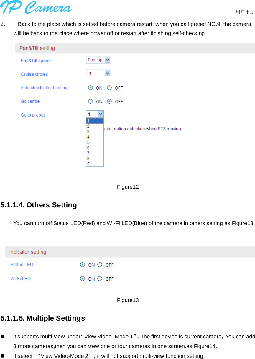                                  用户手册    2.    Back to the place which is setted before camera restart: when you call preset NO.9, the camera will be back to the place where power off or restart after finishing self-checking.  Figure12 5.1.1.4. Others Setting You can turn off Status LED(Red) and Wi-Fi LED(Blue) of the camera in others setting as Figure13.   Figure13 5.1.1.5. Multiple Settings  It supports multi-view under“View Video- Mode 1”，The first device is current camera，You can add 3 more cameras,then you can view one or four cameras in one screen.as Figure14.  If select  “View Video-Mode 2”, it will not support multi-view function setting。 
