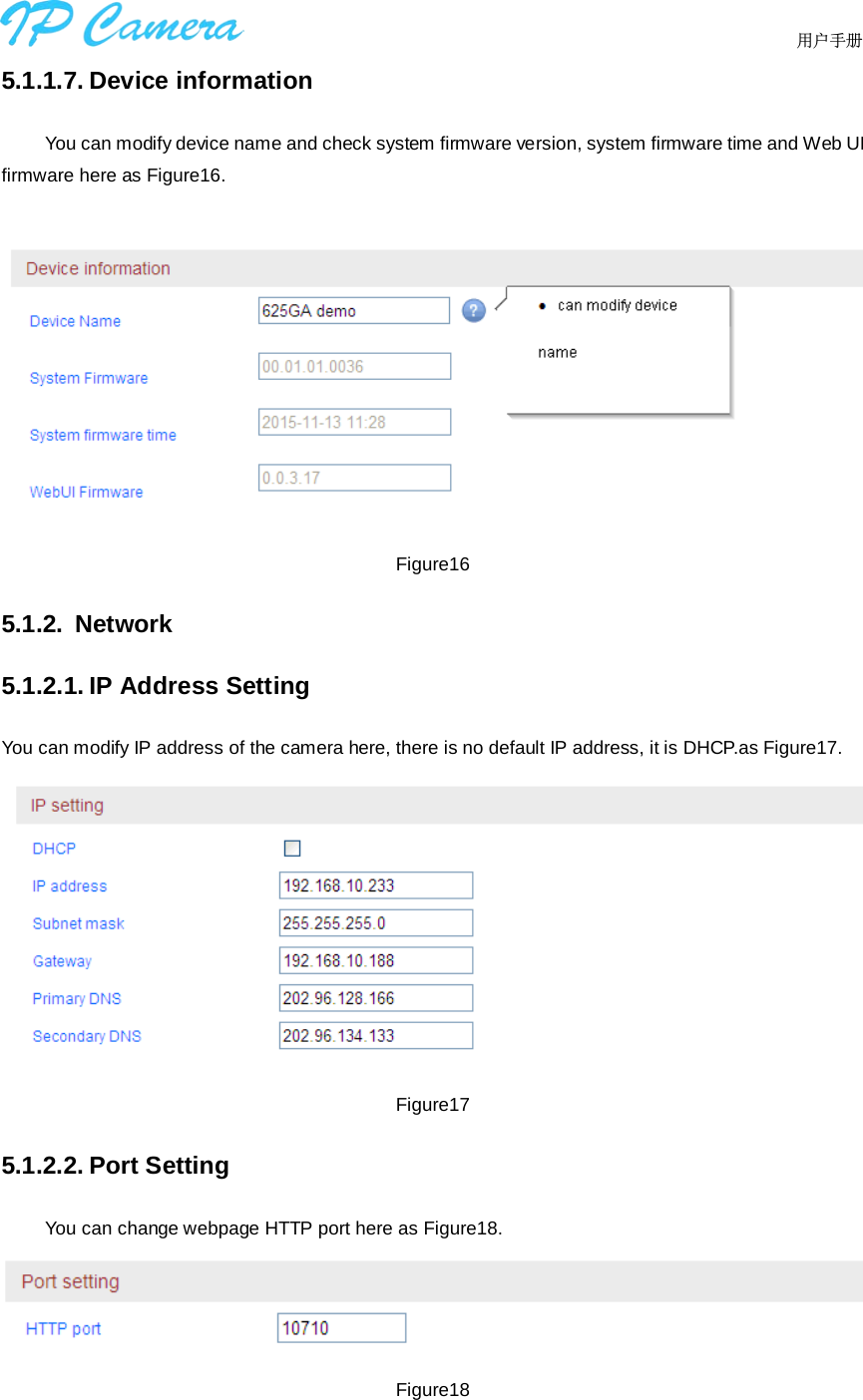                                  用户手册    5.1.1.7. Device information You can modify device name and check system firmware version, system firmware time and Web UI firmware here as Figure16.  Figure16 5.1.2. Network 5.1.2.1. IP Address Setting You can modify IP address of the camera here, there is no default IP address, it is DHCP.as Figure17.  Figure17 5.1.2.2. Port Setting You can change webpage HTTP port here as Figure18.  Figure18  