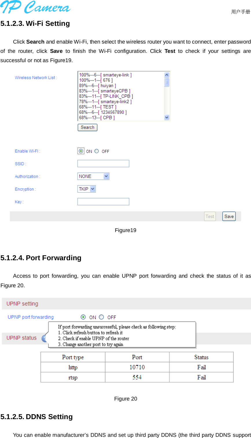                                  用户手册    5.1.2.3. Wi-Fi Setting Click Search and enable Wi-Fi, then select the wireless router you want to connect, enter password of the router, click  Save  to finish the Wi-Fi configuration. Click  Test  to check if your settings are successful or not as Figure19.  Figure19  5.1.2.4. Port Forwarding Access to port forwarding, you can enable UPNP port forwarding and check the status of it as Figure 20.  Figure 20 5.1.2.5. DDNS Setting You can enable manufacturer’s DDNS and set up third party DDNS (the third party DDNS support 