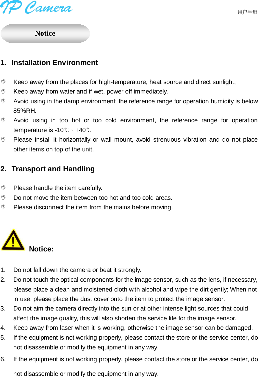                                  用户手册      1. Installation Environment   Keep away from the places for high-temperature, heat source and direct sunlight;  Keep away from water and if wet, power off immediately.  Avoid using in the damp environment; the reference range for operation humidity is below 85%RH.  Avoid using in  too hot or too cold environment, the reference range for operation temperature is -10℃~ +40℃  Please install it horizontally or wall mount, avoid strenuous vibration and do  not  place other items on top of the unit.    2. Transport and Handling   Please handle the item carefully.   Do not move the item between too hot and too cold areas.  Please disconnect the item from the mains before moving.   Notice:  1. Do not fall down the camera or beat it strongly. 2.  Do not touch the optical components for the image sensor, such as the lens, if necessary, please place a clean and moistened cloth with alcohol and wipe the dirt gently; When not in use, please place the dust cover onto the item to protect the image sensor. 3.  Do not aim the camera directly into the sun or at other intense light sources that could affect the image quality, this will also shorten the service life for the image sensor. 4.  Keep away from laser when it is working, otherwise the image sensor can be damaged. 5.  If the equipment is not working properly, please contact the store or the service center, do not disassemble or modify the equipment in any way. 6.  If the equipment is not working properly, please contact the store or the service center, do not disassemble or modify the equipment in any way.      Notice 