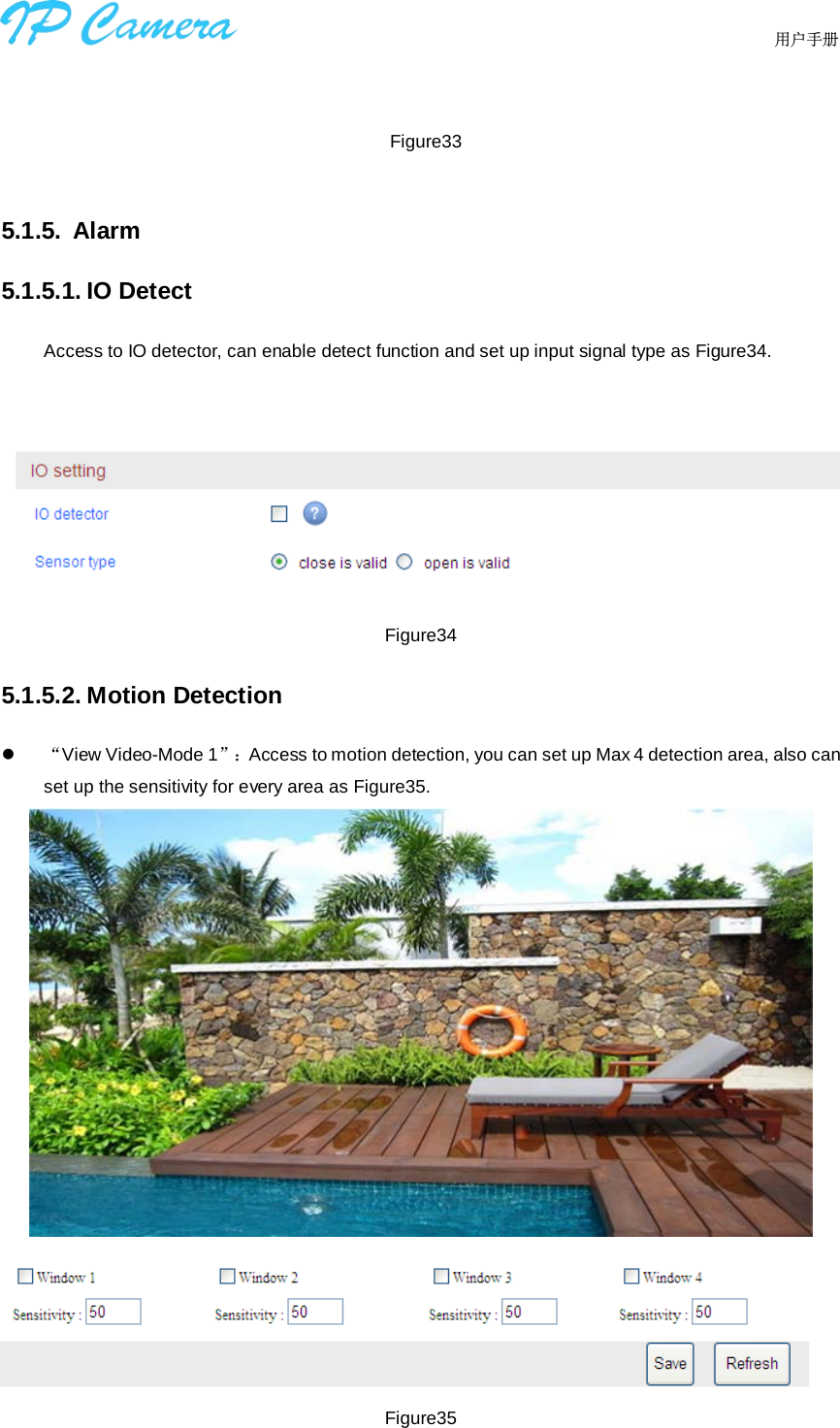                                  用户手册       Figure33  5.1.5. Alarm 5.1.5.1. IO Detect Access to IO detector, can enable detect function and set up input signal type as Figure34.    Figure34 5.1.5.2. Motion Detection  “View Video-Mode 1”：Access to motion detection, you can set up Max 4 detection area, also can set up the sensitivity for every area as Figure35.   Figure35  