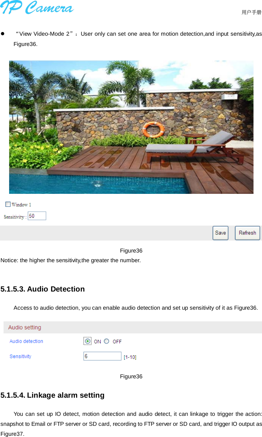                                  用户手册      “View Video-Mode 2”：User only can set one area for motion detection,and input sensitivity,as Figure36.    Figure36 Notice: the higher the sensitivity,the greater the number.  5.1.5.3. Audio Detection Access to audio detection, you can enable audio detection and set up sensitivity of it as Figure36.  Figure36 5.1.5.4. Linkage alarm setting You can set up IO detect, motion detection and audio detect, it can linkage to trigger the action: snapshot to Email or FTP server or SD card, recording to FTP server or SD card, and trigger IO output as Figure37.   