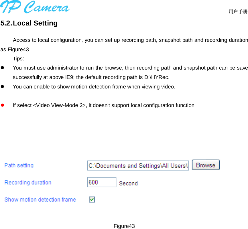      用户手册5.2. Local Setting Access to local configuration, you can set up recording path, snapshot path and recording duration as Figure43. Tips: You must use administrator to run the browse, then recording path and snapshot path can be savesuccessfully at above IE9; the default recording path is D:\HYRec.You can enable to show motion detection frame when viewing video.If select &lt;Video View-Mode 2&gt;, it doesn&apos;t support local configuration functionFigure43