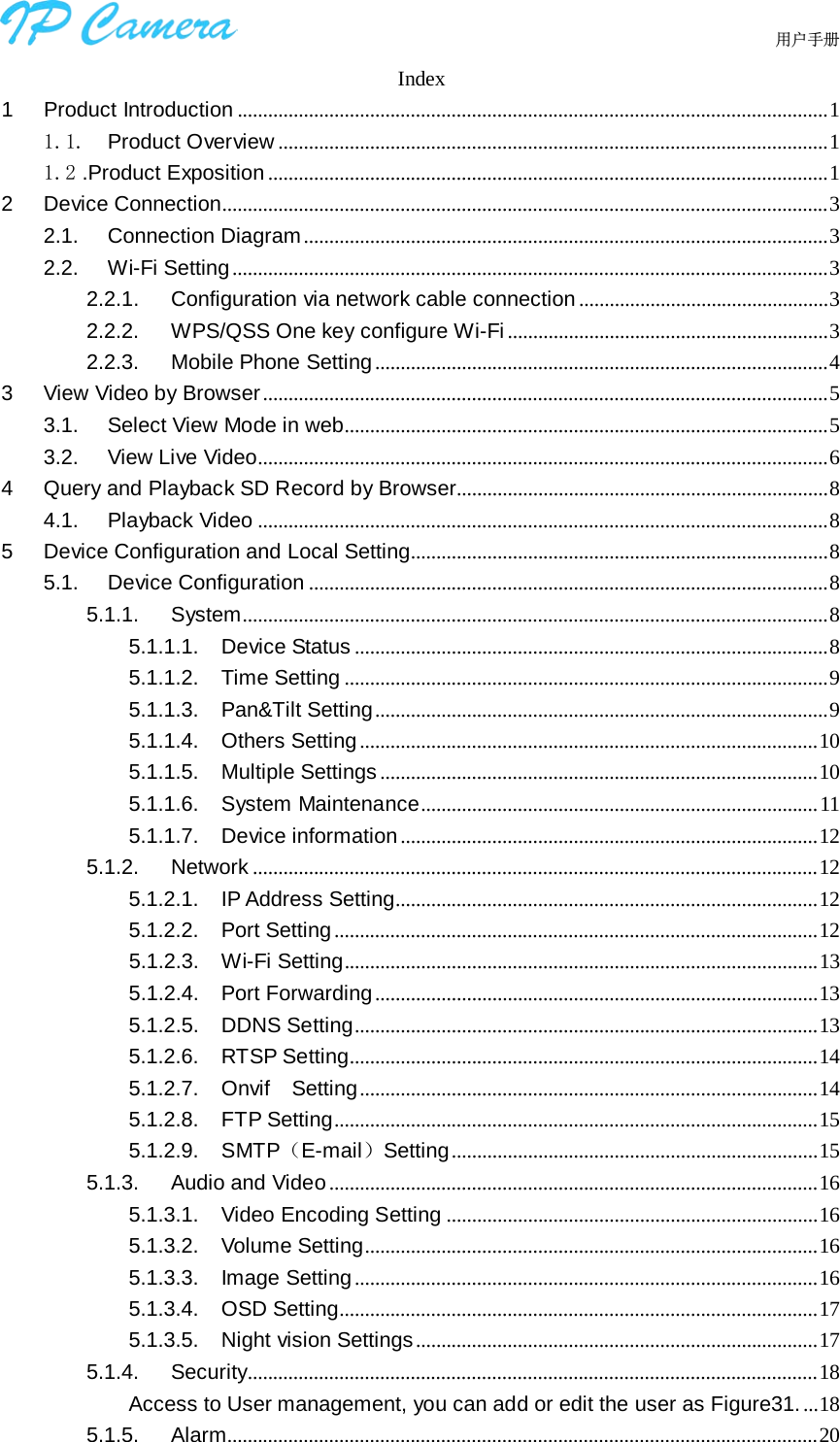                                  用户手册    Index 1 Product Introduction .................................................................................................................... 1 1.1. Product Overview ............................................................................................................ 1 1.2 .Product Exposition .............................................................................................................. 1 2 Device Connection....................................................................................................................... 3 2.1. Connection Diagram ....................................................................................................... 3 2.2. Wi-Fi Setting ..................................................................................................................... 3 2.2.1. Configuration via network cable connection ................................................. 3 2.2.2. WPS/QSS One key configure Wi-Fi ............................................................... 3 2.2.3. Mobile Phone Setting ......................................................................................... 4 3 View Video by Browser ............................................................................................................... 5 3.1. Select View Mode in web............................................................................................... 5 3.2. View Live Video................................................................................................................ 6 4 Query and Playback SD Record by Browser......................................................................... 8 4.1. Playback Video ................................................................................................................ 8 5 Device Configuration and Local Setting.................................................................................. 8 5.1. Device Configuration ...................................................................................................... 8 5.1.1. System ................................................................................................................... 8 5.1.1.1. Device Status ............................................................................................. 8 5.1.1.2. Time Setting ............................................................................................... 9 5.1.1.3. Pan&amp;Tilt Setting ......................................................................................... 9 5.1.1.4. Others Setting .......................................................................................... 10 5.1.1.5. Multiple Settings ...................................................................................... 10 5.1.1.6. System Maintenance .............................................................................. 11 5.1.1.7. Device information .................................................................................. 12 5.1.2. Network ............................................................................................................... 12 5.1.2.1. IP Address Setting................................................................................... 12 5.1.2.2. Port Setting ............................................................................................... 12 5.1.2.3. Wi-Fi Setting ............................................................................................. 13 5.1.2.4. Port Forwarding ....................................................................................... 13 5.1.2.5. DDNS Setting ........................................................................................... 13 5.1.2.6. RTSP Setting............................................................................................ 14 5.1.2.7. Onvif   Setting .......................................................................................... 14 5.1.2.8. FTP Setting ............................................................................................... 15 5.1.2.9. SMTP（E-mail）Setting ........................................................................ 15 5.1.3. Audio and Video ................................................................................................ 16 5.1.3.1. Video Encoding Setting ......................................................................... 16 5.1.3.2. Volume Setting ......................................................................................... 16 5.1.3.3. Image Setting ........................................................................................... 16 5.1.3.4. OSD Setting.............................................................................................. 17 5.1.3.5. Night vision Settings ............................................................................... 17 5.1.4. Security................................................................................................................ 18 Access to User management, you can add or edit the user as Figure31. ... 18 5.1.5. Alarm .................................................................................................................... 20 