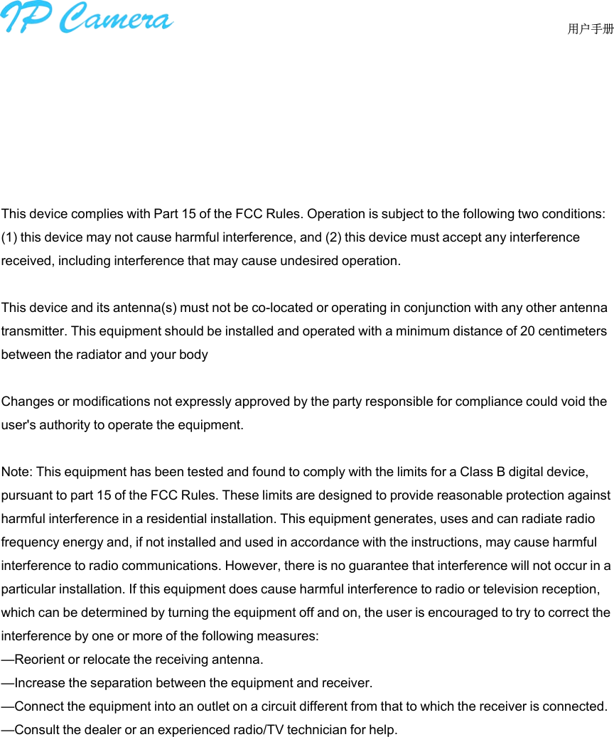      用户手册This device complies with Part 15 of the FCC Rules. Operation is subject to the following two conditions: (1) this device may not cause harmful interference, and (2) this device must accept any interference received, including interference that may cause undesired operation.This device and its antenna(s) must not be co-located or operating in conjunction with any other antenna transmitter. This equipment should be installed and operated with a minimum distance of 20 centimeters between the radiator and your bodyChanges or modifications not expressly approved by the party responsible for compliance could void the user&apos;s authority to operate the equipment.Note: This equipment has been tested and found to comply with the limits for a Class B digital device, pursuant to part 15 of the FCC Rules. These limits are designed to provide reasonable protection against harmful interference in a residential installation. This equipment generates, uses and can radiate radio frequency energy and, if not installed and used in accordance with the instructions, may cause harmful interference to radio communications. However, there is no guarantee that interference will not occur in a particular installation. If this equipment does cause harmful interference to radio or television reception, which can be determined by turning the equipment off and on, the user is encouraged to try to correct the interference by one or more of the following measures:—Reorient or relocate the receiving antenna.—Increase the separation between the equipment and receiver.—Connect the equipment into an outlet on a circuit different from that to which the receiver is connected.—Consult the dealer or an experienced radio/TV technician for help.