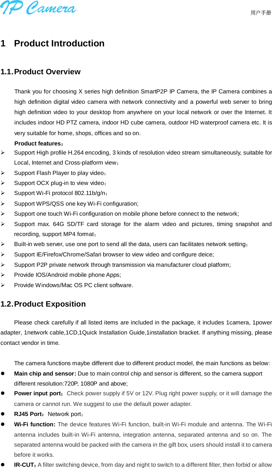                                  用户手册    1  Product Introduction 1.1. Product Overview Thank you for choosing X series high definition SmartP2P IP Camera, the IP Camera combines a high definition digital video camera with network connectivity and a powerful web server to bring high definition video to your desktop from anywhere on your local network or over the Internet. It includes indoor HD PTZ camera, indoor HD cube camera, outdoor HD waterproof camera etc. It is very suitable for home, shops, offices and so on. Product features：  Support High profile H.264 encoding, 3 kinds of resolution video stream simultaneously, suitable for Local, Internet and Cross-platform view；  Support Flash Player to play video；  Support OCX plug-in to view video；  Support Wi-Fi protocol 802.11b/g/n；  Support WPS/QSS one key Wi-Fi configuration;  Support one touch Wi-Fi configuration on mobile phone before connect to the network;  Support max. 64G SD/TF card storage for the alarm video and pictures, timing snapshot and recording, support MP4 format；  Built-in web server, use one port to send all the data, users can facilitates network setting；  Support IE/Firefox/Chrome/Safari browser to view video and configure deice;  Support P2P private network through transmission via manufacturer cloud platform;  Provide IOS/Android mobile phone Apps;  Provide Windows/Mac OS PC client software. 1.2. Product Exposition Please check carefully if all listed items are included in the package, it includes 1camera, 1power adapter, 1network cable,1CD,1Quick Installation Guide,1installation bracket. If anything missing, please contact vendor in time.    The camera functions maybe different due to different product model, the main functions as below:  Main chip and sensor: Due to main control chip and sensor is different, so the camera support different resolution:720P, 1080P and above;  Power input port：Check power supply if 5V or 12V. Plug right power supply, or it will damage the camera or cannot run. We suggest to use the default power adapter.  RJ45 Port：Network port；  Wi-Fi function: The device features Wi-Fi function, built-in Wi-Fi module and antenna. The Wi-Fi antenna includes built-in Wi-Fi antenna, integration antenna, separated antenna and so on. The separated antenna would be packed with the camera in the gift box, users should install it to camera before it works.    IR-CUT：A filter switching device, from day and night to switch to a different filter, then forbid or allow 