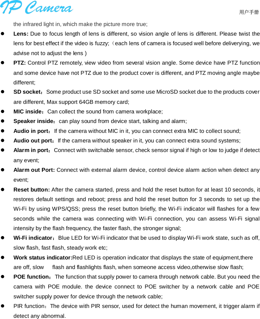                                  用户手册    the infrared light in, which make the picture more true;  Lens: Due to focus length of lens is different, so vision angle of lens is different. Please twist the lens for best effect if the video is fuzzy;（each lens of camera is focused well before deliverying, we advise not to adjust the lens )  PTZ: Control PTZ remotely, view video from several vision angle. Some device have PTZ function and some device have not PTZ due to the product cover is different, and PTZ moving angle maybe different;  SD socket：Some product use SD socket and some use MicroSD socket due to the products cover are different, Max support 64GB memory card;  MIC inside：Can collect the sound from camera workplace;  Speaker inside：can play sound from device start, talking and alarm;  Audio in port：If the camera without MIC in it, you can connect extra MIC to collect sound;  Audio out port：If the camera without speaker in it, you can connect extra sound systems;  Alarm in port：Connect with switchable sensor, check sensor signal if high or low to judge if detect any event;  Alarm out Port: Connect with external alarm device, control device alarm action when detect any event;  Reset button: After the camera started, press and hold the reset button for at least 10 seconds, it restores default settings and reboot; press and hold the reset button for 3 seconds to set up the Wi-Fi by using WPS/QSS; press the reset button briefly, the Wi-Fi indicator will flashes for a few seconds while the camera was connecting with Wi-Fi connection, you  can  assess Wi-Fi signal intensity by the flash frequency, the faster flash, the stronger signal;  Wi-Fi indicator：Blue LED for Wi-Fi indicator that be used to display Wi-Fi work state, such as off, slow flash, fast flash, steady work etc;  Work status indicator:Red LED is operation indicator that displays the state of equipment,there are off, slow    flash and flashlights flash, when someone access video,otherwise slow flash;  POE function：The function that supply power to camera through network cable. But you need the camera with POE module. the  device connect to  POE switcher by a network cable and POE switcher supply power for device through the network cable;  PIR function：The device with PIR sensor, used for detect the human movement, it trigger alarm if detect any abnormal.  