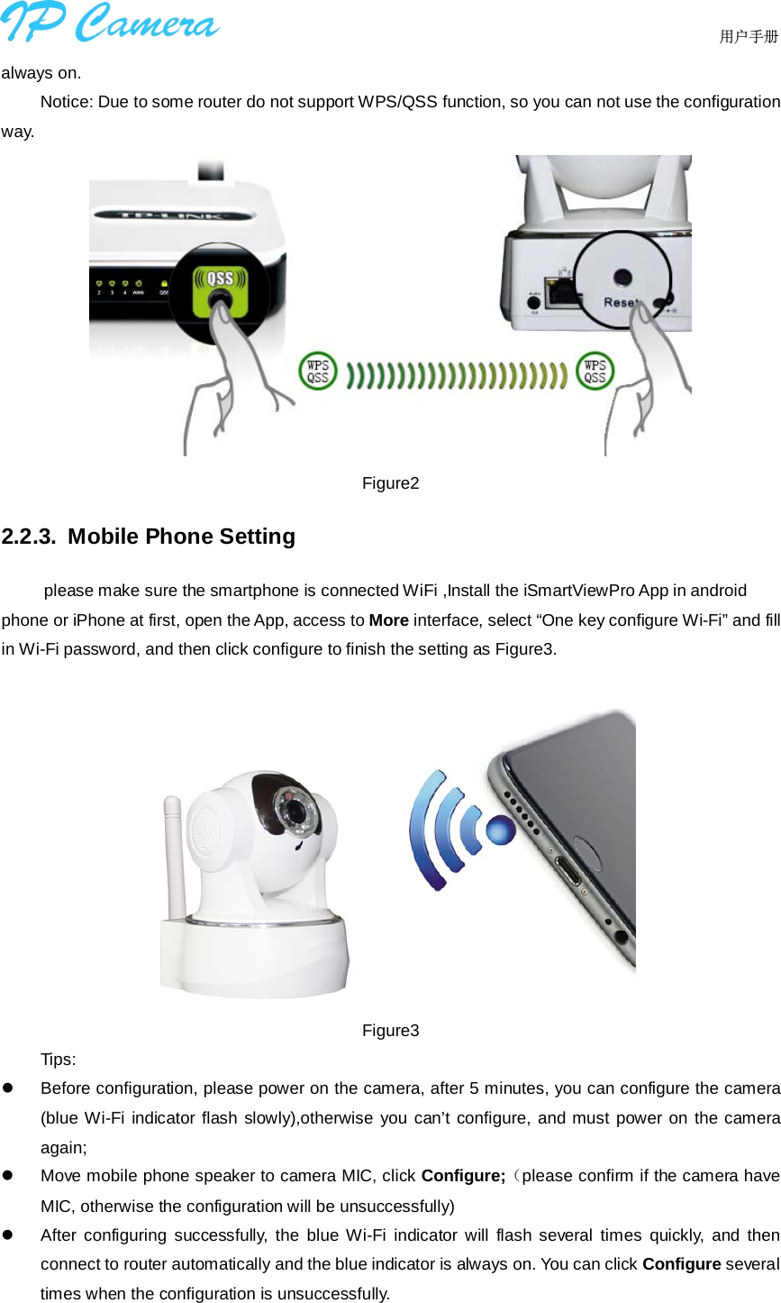                                  用户手册    always on. Notice: Due to some router do not support WPS/QSS function, so you can not use the configuration way.  Figure2 2.2.3. Mobile Phone Setting      please make sure the smartphone is connected WiFi ,Install the iSmartViewPro App in android phone or iPhone at first, open the App, access to More interface, select “One key configure Wi-Fi” and fill in Wi-Fi password, and then click configure to finish the setting as Figure3.     Figure3 Tips:  Before configuration, please power on the camera, after 5 minutes, you can configure the camera (blue Wi-Fi indicator flash slowly),otherwise you can’t configure, and must power on the camera again;  Move mobile phone speaker to camera MIC, click Configure;（please confirm if the camera have MIC, otherwise the configuration will be unsuccessfully)  After configuring successfully, the blue Wi-Fi indicator will flash several times quickly, and then connect to router automatically and the blue indicator is always on. You can click Configure several times when the configuration is unsuccessfully. 