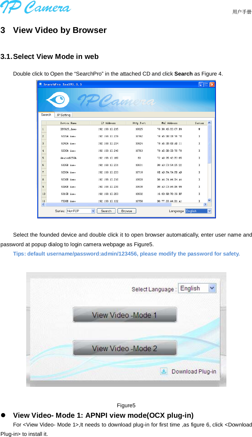                                  用户手册    3  View Video by Browser 3.1. Select View Mode in web Double click to Open the “SearchPro” in the attached CD and click Search as Figure 4.   Select the founded device and double click it to open browser automatically, enter user name and password at popup dialog to login camera webpage as Figure5. Tips: default username/password:admin/123456, please modify the password for safety.    Figure5  View Video- Mode 1: APNPI view mode(OCX plug-in) For &lt;View Video- Mode 1&gt;,It needs to download plug-in for first time ,as figure 6, click &lt;Download Plug-in&gt; to install it. 