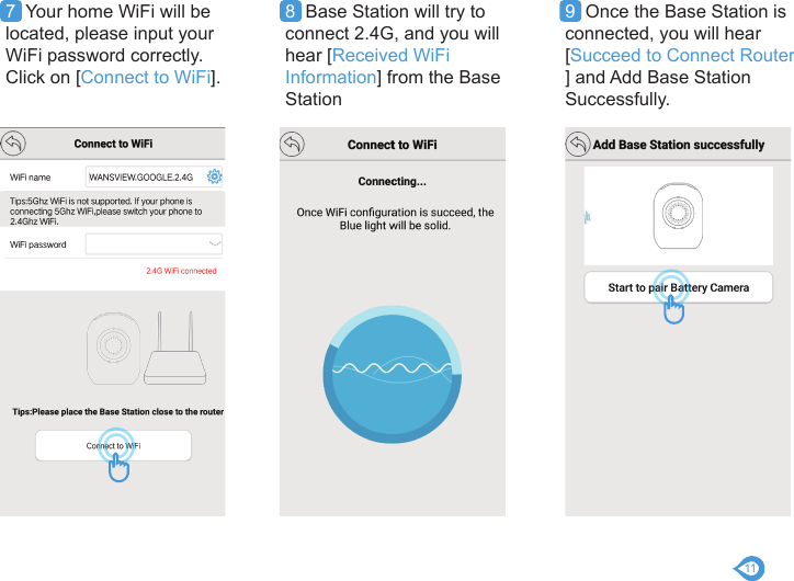 117  Your home WiFi will be located, please input your WiFi password correctly. Click on [Connect to WiFi].8  Base Station will try to connect 2.4G, and you will hear [Received WiFi Information] from the Base Station9  Once the Base Station is connected, you will hear [Succeed to Connect Router ] and Add Base Station Successfully.