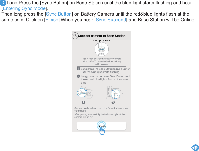 133  Long Press the [Sync Button] on Base Station until the blue light starts flashing and hear [Entering Sync Mode].Then long press the [Sync Button] on Battery Camera until the red&amp;blue lights flash at the same time. Click on [Finish] When you hear [Sync Succeed] and Base Station will be Online.