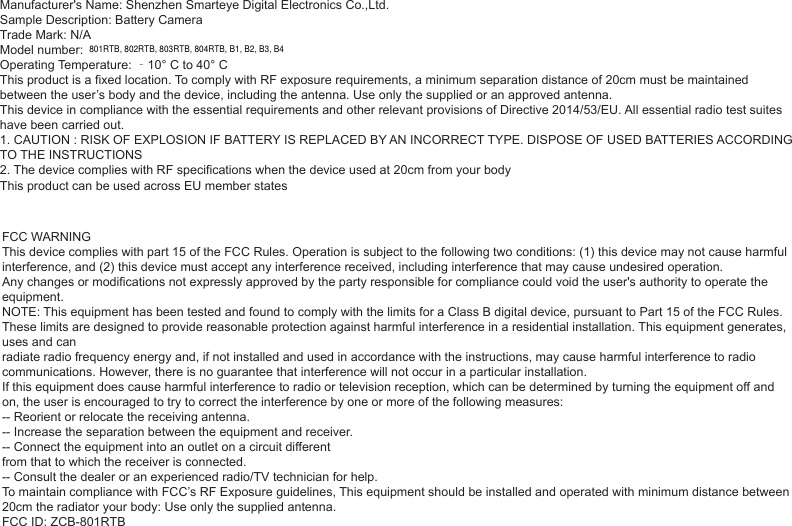 Sample Description: Battery CameraTrade Mark: N/AModel number: Operating Temperature: ‐10° C to 40° CThis product is a fixed location. To comply with RF exposure requirements, a minimum separation distance of 20cm must be maintained between the user’s body and the device, including the antenna. Use only the supplied or an approved antenna.This device in compliance with the essential requirements and other relevant provisions of Directive 2014/53/EU. All essential radio test suites have been carried out.1. CAUTION : RISK OF EXPLOSION IF BATTERY IS REPLACED BY AN INCORRECT TYPE. DISPOSE OF USED BATTERIES ACCORDING TO THE INSTRUCTIONS2. The device complies with RF specifications when the device used at 20cm from your bodyManufacturer&apos;s Name: Shenzhen Smarteye Digital Electronics Co.,Ltd.This product can be used across EU member statesFCC WARNINGThis device complies with part 15 of the FCC Rules. Operation is subject to the following two conditions: (1) this device may not cause harmful interference, and (2) this device must accept any interference received, including interference that may cause undesired operation.Any changes or modifications not expressly approved by the party responsible for compliance could void the user&apos;s authority to operate the equipment.NOTE: This equipment has been tested and found to comply with the limits for a Class B digital device, pursuant to Part 15 of the FCC Rules. These limits are designed to provide reasonable protection against harmful interference in a residential installation. This equipment generates, uses and canradiate radio frequency energy and, if not installed and used in accordance with the instructions, may cause harmful interference to radio communications. However, there is no guarantee that interference will not occur in a particular installation.If this equipment does cause harmful interference to radio or television reception, which can be determined by turning the equipment off and on, the user is encouraged to try to correct the interference by one or more of the following measures:-- Reorient or relocate the receiving antenna.-- Increase the separation between the equipment and receiver.-- Connect the equipment into an outlet on a circuit differentfrom that to which the receiver is connected.-- Consult the dealer or an experienced radio/TV technician for help.To maintain compliance with FCC’s RF Exposure guidelines, This equipment should be installed and operated with minimum distance between 20cm the radiator your body: Use only the supplied antenna.FCC ID: ZCB-801RTB801RTB, 802RTB, 803RTB, 804RTB, B1, B2, B3, B4