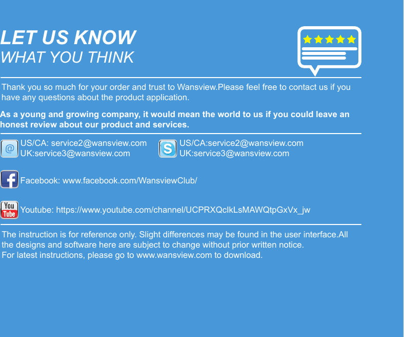 LET US KNOWWHAT YOU THINKThank you so much for your order and trust to Wansview.Please feel free to contact us if you have any questions about the product application.As a young and growing company, it would mean the world to us if you could leave an honest review about our product and services.US/CA: service2@wansview.comUK:service3@wansview.comUS/CA:service2@wansview.comUK:service3@wansview.comFacebook: www.facebook.com/WansviewClub/Youtube: https://www.youtube.com/channel/UCPRXQcIkLsMAWQtpGxVx_jwThe instruction is for reference only. Slight differences may be found in the user interface.All the designs and software here are subject to change without prior written notice.For latest instructions, please go to www.wansview.com to download.