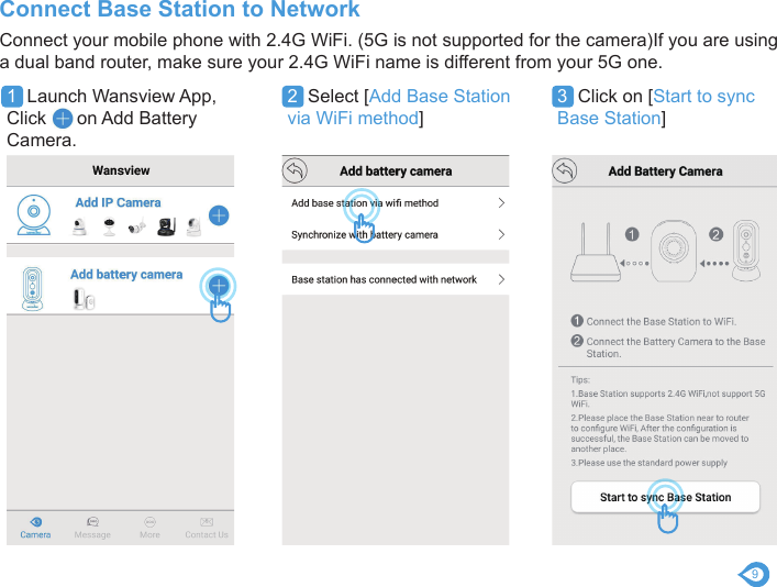 9Connect your mobile phone with 2.4G WiFi. (5G is not supported for the camera)If you are using a dual band router, make sure your 2.4G WiFi name is different from your 5G one.Connect Base Station to Network1  Launch Wansview App, Click      on Add Battery Camera.2  Select [Add Base Station via WiFi method] 3  Click on [Start to sync Base Station] 