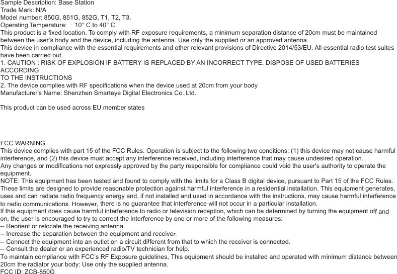 Sample Description: Base StationTrade Mark: N/AModel number: 850G, 851G, 852G, T1, T2, T3.Operating Temperature: ‐10° C to 40° CThis product is a fixed location. To comply with RF exposure requirements, a minimum separation distance of 20cm must be maintainedbetween the user’s body and the device, including the antenna. Use only the supplied or an approved antenna.This device in compliance with the essential requirements and other relevant provisions of Directive 2014/53/EU. All essential radio test suiteshave been carried out.1. CAUTION : RISK OF EXPLOSION IF BATTERY IS REPLACED BY AN INCORRECT TYPE. DISPOSE OF USED BATTERIES ACCORDINGTO THE INSTRUCTIONS2. The device complies with RF specifications when the device used at 20cm from your bodyManufacturer&apos;s Name: Shenzhen Smarteye Digital Electronics Co.,Ltd.This product can be used across EU member statesFCC WARNINGThis device complies with part 15 of the FCC Rules. Operation is subject to the following two conditions: (1) this device may not cause harmful interference, and (2) this device must accept any interference received, including interference that may cause undesired operation.Any changes or modifications not expressly approved by the party responsible for compliance could void the user&apos;s authority to operate the equipment.NOTE: This equipment has been tested and found to comply with the limits for a Class B digital device, pursuant to Part 15 of the FCC Rules. These limits are designed to provide reasonable protection against harmful interference in a residential installation. This equipment generates, uses and can radiate radio frequency energy and, if not installed and used in accordance with the instructions, may cause harmful interference to radio communications. However, there is no guarantee that interference will not occur in a particular installation.If this equipment does cause harmful interference to radio or television reception, which can be determined by turning the equipment off and on, the user is encouraged to try to correct the interference by one or more of the following measures:-- Reorient or relocate the receiving antenna.-- Increase the separation between the equipment and receiver.-- Connect the equipment into an outlet on a circuit different from that to which the receiver is connected.-- Consult the dealer or an experienced radio/TV technician for help.To maintain compliance with FCC’s RF Exposure guidelines, This equipment should be installed and operated with minimum distance between20cm the radiator your body: Use only the supplied antenna.FCC ID: ZCB-850G