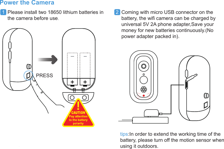 PRESSPower the Cameratips:In order to extend the working time of thebattery, please turn off the motion sensor whenusing it outdoors.1  Please install two 18650 lithium batteries in    the camera before use.2  Coming with micro USB connector on thebattery, the wifi camera can be charged byuniversal 5V 2A phone adapter,Save yourmoney for new batteries continuously.(Nopower adapter packed in).