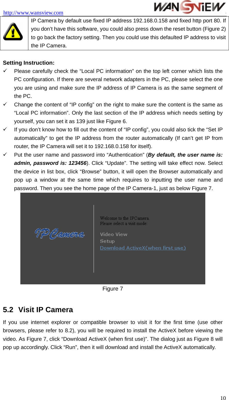 http://www.wansview.com                                  IP Camera by default use fixed IP address 192.168.0.158 and fixed http port 80. If you don’t have this software, you could also press down the reset button (Figure 2) to go back the factory setting. Then you could use this defaulted IP address to visit the IP Camera.  Setting Instruction: 9  Please carefully check the “Local PC information” on the top left corner which lists the PC configuration. If there are several network adapters in the PC, please select the one you are using and make sure the IP address of IP Camera is as the same segment of the PC. 9  Change the content of “IP config” on the right to make sure the content is the same as “Local PC information”. Only the last section of the IP address which needs setting by yourself, you can set it as 139 just like Figure 6. 9  If you don’t know how to fill out the content of “IP config”, you could also tick the “Set IP automatically” to get the IP address from the router automatically (If can’t get IP from router, the IP Camera will set it to 192.168.0.158 for itself). 9  Put the user name and password into “Authentication” (By default, the user name is: admin, password is: 123456). Click “Update”. The setting will take effect now. Select the device in list box, click “Browse” button, it will open the Browser automatically and pop up a window at the same time which requires to inputting the user name and password. Then you see the home page of the IP Camera-1, just as below Figure 7.  Figure 7  5.2  Visit IP Camera If you use internet explorer or compatible browser to visit it for the first time (use other browsers, please refer to 8.2), you will be required to install the ActiveX before viewing the video. As Figure 7, click “Download ActiveX (when first use)”. The dialog just as Figure 8 will pop up accordingly. Click “Run”, then it will download and install the ActiveX automatically.  10