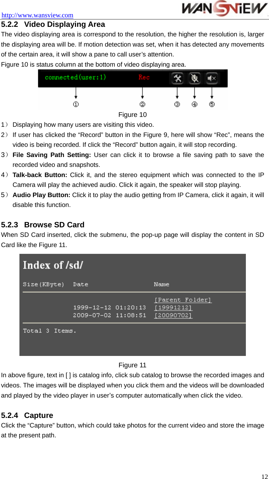 http://www.wansview.com                                 5.2.2  Video Displaying Area The video displaying area is correspond to the resolution, the higher the resolution is, larger the displaying area will be. If motion detection was set, when it has detected any movements of the certain area, it will show a pane to call user’s attention. Figure 10 is status column at the bottom of video displaying area.  Figure 10 1） Displaying how many users are visiting this video. 2） If user has clicked the “Record” button in the Figure 9, here will show “Rec”, means the video is being recorded. If click the “Record” button again, it will stop recording. 3） File Saving Path Setting: User can click it to browse a file saving path to save the recorded video and snapshots. 4） Talk-back Button: Click it, and the stereo equipment which was connected to the IP Camera will play the achieved audio. Click it again, the speaker will stop playing. 5） Audio Play Button: Click it to play the audio getting from IP Camera, click it again, it will disable this function.  5.2.3  Browse SD Card When SD Card inserted, click the submenu, the pop-up page will display the content in SD Card like the Figure 11.  Figure 11 In above figure, text in [ ] is catalog info, click sub catalog to browse the recorded images and videos. The images will be displayed when you click them and the videos will be downloaded and played by the video player in user’s computer automatically when click the video.      5.2.4  Capture Click the “Capture” button, which could take photos for the current video and store the image at the present path.   12